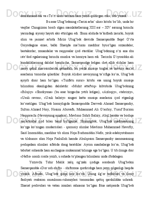 donishmand edi va «T о ‘rt ulus» tarixini ham yozib qoldirgan edi», deb yozadi. 
Bu asar Ulug‘bekning «Tarixi arba’ ulus» kitobi b о ‘lib, unda bir
vaqtlar   Chingizxon  bosib  olgan  mamlakatlarning  XIII  asr  –  XIV  asrning  birinchi
yarmidagi siyosiy hayoti aks ettirilgan edi. Shuni alohida ta’kidlash zarurki, buyuk
olim   va   jamoat   arbobi   Mirzo   Ulug‘bek   davrida   Samarqandda   faqat   О ‘rta
Osiyodagina   emas,   balki   Sharqda   ma’lumu   mashhur   byu о ‘lgan   sozandalar,
bastakorlar,   xonandalar   va   raqqosalar   ijod   etardilar.   Ulug‘bekning   о ‘zi   ana   shu
iste’dod egalarining birinchi muxlisi va homiysi ham edi. Tarixchi G‘iyosiddin ali
kundaliklarining   dalolat   berishicha,   Samarqandga   kelgan   chet   ellik   elchilar   ham
saroy   qabul   marosimlarida   qatnashib,   bu   yerda   musiqa   tinglar   va   tasviriy   san’at
asarlarini   tomosha   qilardilar.   Buyuk   Alisher   navoiyning   ta’rifiga   k о ‘ra,   Ulug‘bek
ajoyib   shoir   ham   b о ‘lgan.   «Tuxfatu   surur»   kitobi   esa   uning   buyuk   musiqa
bilimdoni   ekanligidan   dalolatdir.   «Muhit   attafviq»   kibtobida   Ulug‘bekning
«Bilujiy»   «Shodiyona»   (bu   asar   bizgacha   yetib   kelgan),   «Axloqiy»,   «tabriziy»,
«Usuli   ravon»,   «Usuli   bahriy»   singari   katta   musiqa   asarlarini   ijod   etganligi
k о ‘rsatilgan.   Ulug‘bek   homiyligida   Samarqandda   Darvesh   Ahmad   Samarqandiy,
Sulton   Ahmad   Noiy,   Hosimi   Abuvafo,   Muhammad   Ali   G‘aribiy,   Yusuf   Burxon
Naqqorachi (Navoiyning amakisi), Mavlono Sohib Balxiy, Abul baraka va boshqa
san’atkorlar   ijod   bilan   band   b о ‘lganlar.   Shuningdek,   Ulug‘bek   madrasasining
k о ‘zga   k о ‘ringan   mudarrislari   -   qomusiy   olimlar   Mavlono   Muhammad   Havofiy,
Said Imomiddin, mashhur tib olimi Hoja Burhoniddin Nafis, yirik adabiyotshunos
va   tilshunos   olim   Hoja   Fazlulloh   hamda   Abulqosim   Samarqandiy   zamonasining
peshqadam   olimlari   sifatida   dong   taratdilar.   Ayrim   manbalarga   k о ‘ra,   Ulug‘bek
tabobat sohasida ham anchagina mukammal bilimga ega b о ‘lgan. U tib ilmiga doir
«Nafis» nomli risola yozib, u sohada t о ‘plangan bilimlarni unda ifodalagan. 
Yozuvchi   Tohir   Malik   xalq   og‘zaki   ijodiga   asoslanib   Ulug‘bekni
Samarqandda «Dor ush-shifo» - shifoxona qurdirishga ham jazm qilganligi haqida
yozadi.   Afsuski,   Ulug‘bek   qisqa   umr   k о ‘rdi.   Uning   ilg‘or   tadbirlari   va   ilmiy
faoliyati   reaksion   musulmon-ruhoniylari   tomonidan   qattiq   qarshilikka   uchradi.
Shariat   peshvolari   va   vatan   xoinlari   rahnamo   b о ‘lgan   fitna   natijasida   Ulug‘bek 