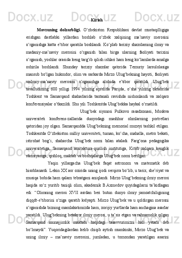 Kirish
Mavzuning   dolzarbligi.   O‘zbekiston   Respublikasi   davlat   mustaqilligiga
erishgan   dastlabki   yillardan   boshlab   o‘zbek   xalqining   ma’naviy   merosini
o‘rganishga katta e’tibor qaratila boshlandi. Ko‘plab tarixiy shaxslarning ilmiy va
madaniy-ma’naviy   merosini   o‘rganish   bilan   birga   ularning   faoliyati   tarixini
o‘rganish, yoshlar orasida keng targ‘ib qilish ishlari ham keng ko‘lamlarda amalga
oshirila   boshlandi.   Shunday   tarixiy   shaxslar   qatorida   Temuriy   larsulolasiga
mansub bo‘lgan hukmdor, olim va sarkarda Mirzo Ulug‘bekning hayoti, faoliyati
vailmiy-ma’naviy   merosini   o‘rganishga   alohida   e’tibor   qaratildi.   Ulug‘bek
tavalludining   600   yilligi   1994   yilning   aprelida   Parijda,   o‘sha   yilning   oktabrida
Toshkent   va   Samarqand   shaharlarida   tantanali   ravishda   nishonlandi   va   xalqaro
konferensiyalar o‘tkazildi. Shu yili Toshkentda Ulug‘bekka haykal o‘rnatildi.
Ulug‘bek   siymosi   Pulkovo   rasadxonasi,   Moskva
universiteti   konferens-zallarida   dunyodagi   mashhur   olimlarning   portretlari
qatoridan joy olgan. Samarqandda Ulug‘bekning memorial muzeyi tashkil etilgan.
Toshkentda O‘zbekiston milliy universiteti, tuman, ko‘cha, mahalla, metro bekati,
istirohat   bog‘i,   shaharcha   Ulug‘bek   nomi   bilan   ataladi.   Farg‘ona   pedagogika
universitetiga,   Samarqand   arxitektura-qurilish   institutiga,   Kitob   xalqaro   kenglik
stansiyasiga, qishloq, maktab va boshqalarga Ulug‘bek nomi berilgan. 
Yaqin   yillargacha   Ulug‘bek   faqat   astronom   va   matematik   deb
hisoblanardi. Lekin XX asr oxirida uning ijodi serqirra bo‘lib, u tarix, she’riyat va
musiqa bobida ham qalam tebratgani aniqlandi. Mirzo Ulug‘bekning ilmiy merosi
haqida   so‘z   yuritib   taniqli   olim,   akademik   B.Axmedov   quyidagilarni   ta’kidlagan
edi:   “Olimning   merosi   XVII   asrdan   beri   butun   dunyo   ilmiy   jamoatchiligining
diqqdt-e’tiborini   o‘ziga   qaratib   kelyapti.   Mirzo   Ulug‘bek   va   u   qoldirgan   merosni
o‘rganishda bizning mamlakatimizda ham, xorijiy yurtlarda ham anchagina asarlar
yaratildi. Ulug‘bekning betakror ilmiy merosi, u ta’sis etgan va rahnamolik qilgan
Samarqand   munajjimlik   maktabi   haqidagi   tasavvurimizni   hali   yetarli   deb
bo‘lmaydi”.   Yuqoridagilardan   kelib   chiqib   aytish   mumkinki,   Mirzo   Ulug‘bek   va
uning   ilmiy   –   ma’naviy   merosini,   jumladan,   u   tomondan   yaratilgan   asarini 