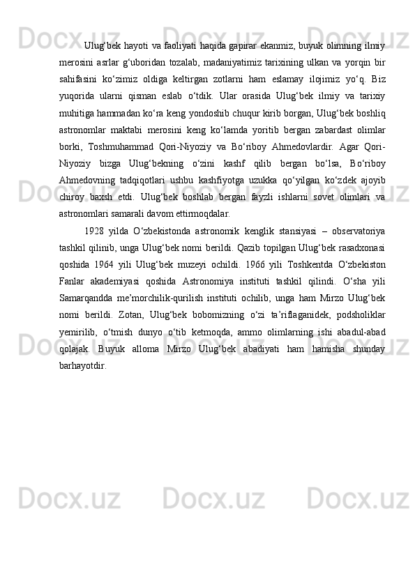 Ulug‘bek hayoti va faoliyati haqida gapirar ekanmiz, buyuk olimning ilmiy
merosini   asrlar   g‘uboridan   tozalab,   madaniyatimiz   tarixining   ulkan   va   yorqin   bir
sahifasini   k о ‘zimiz   oldiga   keltirgan   zotlarni   ham   eslamay   ilojimiz   y о ‘q.   Biz
yuqorida   ularni   qisman   eslab   о ‘tdik.   Ular   orasida   Ulug‘bek   ilmiy   va   tarixiy
muhitiga hammadan k о ‘ra keng yondoshib chuqur kirib borgan, Ulug‘bek boshliq
astronomlar   maktabi   merosini   keng   k о ‘lamda   yoritib   bergan   zabardast   olimlar
borki,   Toshmuhammad   Qori-Niyoziy   va   B о ‘riboy   Ahmedovlardir.   Agar   Qori-
Niyoziy   bizga   Ulug‘bekning   о ‘zini   kashf   qilib   bergan   b о ‘lsa,   B о ‘riboy
Ahmedovning   tadqiqotlari   ushbu   kashfiyotga   uzukka   q о ‘yilgan   k о ‘zdek   ajoyib
chiroy   baxsh   etdi.   Ulug‘bek   boshlab   bergan   fayzli   ishlarni   sovet   olimlari   va
astronomlari samarali davom ettirmoqdalar. 
1928   yilda   О ‘zbekistonda   astronomik   kenglik   stansiyasi   –   observatoriya
tashkil qilinib, unga Ulug‘bek nomi berildi. Qazib topilgan Ulug‘bek rasadxonasi
qoshida   1964   yili   Ulug‘bek   muzeyi   ochildi.   1966   yili   Toshkentda   О ‘zbekiston
Fanlar   akademiyasi   qoshida   Astronomiya   instituti   tashkil   qilindi.   О ‘sha   yili
Samarqandda   me’morchilik-qurilish   instituti   ochilib,   unga   ham   Mirzo   Ulug‘bek
nomi   berildi.   Zotan,   Ulug‘bek   bobomizning   о ‘zi   ta’riflaganidek,   podsholiklar
yemirilib,   о ‘tmish   dunyo   о ‘tib   ketmoqda,   ammo   olimlarning   ishi   abadul-abad
qolajak.   Buyuk   alloma   Mirzo   Ulug‘bek   abadiyati   ham   hamisha   shunday
barhayotdir. 