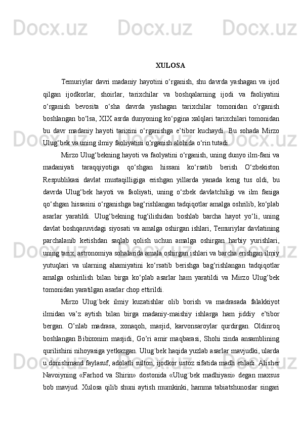 XULOSA
Temuriylar   davri   madaniy   hayotini   o‘rganish,   shu   davrda   yashagan   va   ijod
qilgan   ijodkorlar,   shoirlar,   tarixchilar   va   boshqalarning   ijodi   va   faoliyatini
o‘rganish   bevosita   o‘sha   davrda   yashagan   tarixchilar   tomonidan   o‘rganish
boshlangan bo‘lsa, XIX asrda dunyoning ko‘pgina xalqlari tarixchilari tomonidan
bu   davr   madaniy   hayoti   tarixini   o‘rganishga   e’tibor   kuchaydi.   Bu   sohada   Mirzo
Ulug‘bek va uning ilmiy faoliyatini o‘rganish alohida o‘rin tutadi. 
Mirzo Ulug‘bekning hayoti va faolyatini o‘rganish, uning dunyo ilm-fani va
madaniyati   taraqqiyotiga   qo‘shgan   hissani   ko‘rsatib   berish   O‘zbekiston
Respublikasi   davlat   mustaqilligiga   erishgan   yillarda   yanada   keng   tus   oldi,   bu
davrda   Ulug‘bek   hayoti   va   faoliyati,   uning   o‘zbek   davlatchiligi   va   ilm   faniga
qo‘shgan hissasini o‘rganishga bag‘rishlangan tadqiqotlar amalga oshrilib, ko‘plab
asarlar   yaratildi.   Ulug‘bekning   tug‘ilishidan   boshlab   barcha   hayot   yo‘li,   uning
davlat boshqaruvidagi  siyosati  va amalga oshirgan ishlari, Temuriylar davlatining
parchalanib   ketishdan   saqlab   qolish   uchun   amalga   oshirgan   harbiy   yurishlari,
uning tarix, astronomiya sohalarida amala oshirgan ishlari va barcha erishgan ilmiy
yutuqlari   va   ularning   ahamiyatini   ko‘rsatib   berishga   bag‘rishlangan   tadqiqotlar
amalga   oshirilish   bilan   birga   ko‘plab   asarlar   ham   yaratildi   va   Mirzo   Ulug‘bek
tomonidan yaratilgan asarlar chop ettirildi.
Mirzo   Ulug`bek   ilmiy   kuzatishlar   olib   borish   va   madrasada   falakkiyot
ilmidan   va’z   aytish   bilan   birga   madaniy-maishiy   ishlarga   ham   jiddiy   e’tibor
bergan.   O’nlab   madrasa,   xonaqoh,   masjid,   karvonsaroylar   qurdirgan.   Oldinroq
boshlangan   Bibixonim   masjidi,   Go’ri   amir   maqbarasi,   Shohi   zinda   ansamblining
qurilishini nihoyasiga yetkazgan. Ulug`bek haqida yuzlab asarlar mavjudki, ularda
u donishmand faylasuf, adolatli sulton, ijodkor ustoz sifatida madh etiladi. Alisher
Navoiyning   «Farhod   va   Shirin»   dostonida   «Ulug`bek   madhiyasi»   degan   maxsus
bob   mavjud.   Х ulosa   qilib   shuni   aytish   mumkinki,   hamma   tabiatshunoslar   singari 