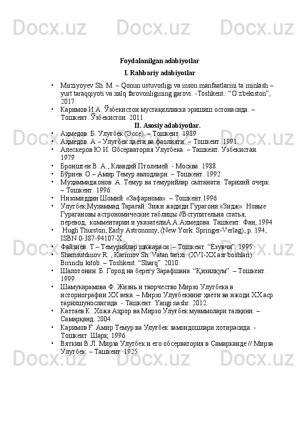 Foydalanilgan adabiyotlar
I. Rahbariy adabiyotlar
• Mirziyoyev Sh. M. – Qonun ustuvorligi va inson manfaatlarini ta`minlash –
yurt taraqqiyoti va xalq farovonligining garovi. -Toshkent.: “O`zbekiston”, 
2017.
• Каримов И.А. Ўзбекистон мустақилликка эришиш остонасида. – 
Тошкент. Ўзбекистон. 2011.
II. Asosiy adabiyotlar.
• Аҳмедов. Б.   Улуғбек   (Эссе). – Тошкент.   1989
• Аҳмедов. А – Улуғбек ҳаёти ва фаолияти. – Тошкент. 1991.
• Алескеров Ю.И. Обсерватория Улугбека. – Ташкент. Узбекистан. 
1979.
• Бронштен В. А., Клавдий Птолемей. - Москва. 1988.
• Бўриев. О – Амир Темур авлодлари. – Тошкент. 1992.
• Муҳаммаджонов. А.   Темур   ва   темурийлар   салтанати.   Тарихий   очерк.  
– Тошкент. 1996.
• Низомиддин Шомий. «Зафарнома». – Тошкент.1996
• Улугбек Мухаммад Тарагай. Зижи жадиди Гурагони.«Зидж»  Новые 
Гурагановы астрономические таблицы //Вступительна статья,  
перевод,  комментарии и указателиА.А.Ахмедова. Ташкент: Фан, 1994
•   Hugh Thurston, Early Astronomy, (New York: Springer-Verlag), p. 194, 
ISBN 0-387-94107-X
• Файзиев. Т – Темурийлар шажараси. – Тошкент. “Ёзувчи”. 1995.
• Shamsutdinov R. , Karimov Sh. Vatan tarixi. (XVI-XX asr boshlari). 
Birinchi kitob. – Toshkent.  “Sharq”. 2010.
• Шалотонин. Б.   Город   на   берегу   Зарафшана.   “Қизилқум”. – Тошкент.  
1999.
• Шамукарамова Ф. Жизнь и творчество Мирзо Улугбека в 
историографии XX века. – Мирзо Улуғбекнинг ҳаёти ва ижоди XX аср
тарихшунослигида. - Ташкент. Yangi nashr. 2012.
• Каттаев К. Хожа Аҳрор ва Мирзо Улуғбек муаммолари талқини. – 
Самарқанд. 2004.
• Каримов Ғ. Амир Темур ва Улуғбек замондошлари хотирасида. - 
Тошкент. Шарқ. 1996.
• Вяткин В.Л. Мирза Улугбек и его обсерватория в Самарканде // Мирза
Улугбек. – Ташкент. 1925. 