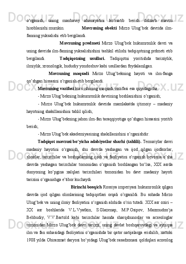 o‘rganish,   uning   manbaviy   ahamiyatini   ko‘rsatib   berish   dolzarb   mavzu
hisoblanishi mumkin. Mavzuning   obekti   Mirzo   Ulug’bek   davrida   ilm-
fanning yuksalishi etib bergilandi.
Mavzuning   predmeti   Mirzo   Ulug’bek   hukumronlik   davri   va
uning davrida ilm-fanning yuksalishishini tashkil etilishi tadqiqotning prdmeti etib
bergilandi. Tadqiqotning   usullari.   Tadqiqotni   yoritishda   tarixiylik,
ilmiylik, xronologik, hududiy yondoshuv kabi usullardan foydalanilgan.
Mavzuning   maqsadi   Mirzo   Ulug’bekning   hayoti   va   ilm-fanga
qo’shgan hissasini o’rganish etib bergilandi.
Mavzuning vazifasi  kurs ishining maqsadi vazifasi esa quyidagicha 
- Mirzo Ulug’bekning hukumronlik davrining boshlanishini o’rganish; 
-   Mirzo   Ulug’bek   hukumronlik   davrida   mamlakatda   ijtimoiy   –   madaniy
hayotning shakillanishini tahlil qilish; 
- Mirzo Ulug’bekning jahon ilm-fan taraqqiyotiga qo’shgan hissasini yoritib
berish; 
- Mirzo Ulug’bek akademiyasining shakillanishini o’rganishdir.
Tadqiqot mavzusi bo‘yicha adabiyotlar sharhi (tahlili).  Temuriylar davri
madaniy   hayotini   o‘rganish,   shu   davrda   yashagan   va   ijod   qilgan   ijodkorlar,
shoirlar,  tarixchilar   va  boshqalarning  ijodi   va  faoliyatini   o‘rganish  bevosita  o‘sha
davrda   yashagan   tarixchilar   tomonidan   o‘rganish   boshlangan   bo‘lsa,   XIX   asrda
dunyoning   ko‘pgina   xalqlari   tarixchilari   tomonidan   bu   davr   madaniy   hayoti
tarixini o‘rganishga e’tibor kuchaydi. 
Birinchi bosqich  Rossiya imperiyasi hukumronlik qilgan
davrda   ijod   qilgan   olimlarining   tadqiqotlari   orqali   o’rganildi.   Bu   sohada   Mirzo
Ulug‘bek va uning ilmiy faoliyatini o‘rganish alohida o‘rin tutadi. XIX asr oxiri –
XX   asr   boshlarida   V.L.Vyatkin,   S.Glazenap,   M.P.Osipov,   Maxmudxo‘ja
Behbudiy,   V.V.Bartold   kabi   tarixchilar   hamda   sharqshunoslar   va   arxeologlar
tomonidan   Mirzo   Ulug‘bek   davri   tarixzi,   uning   davlat   boshqaruvdagi   va   ayniqsa
ilm va fan sohasidagi faoliyatini o‘rganishda bir qator natijalarga erishilib, xattoki
1908 yilda Obiraxmat daryosi bo‘yidagi Ulug‘bek rasadxonasi qoldiqlari arxeolog 