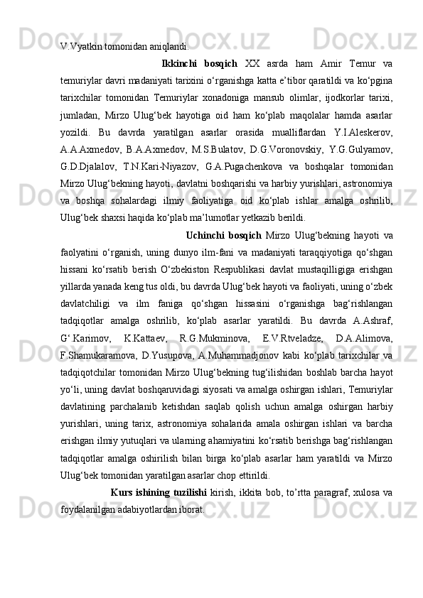 V.Vyatkin tomonidan aniqlandi. 
Ikkinchi   bosqich   XX   asrda   ham   Amir   Temur   va
temuriylar davri madaniyati tarixini o‘rganishga katta e’tibor qaratildi va ko‘pgina
tarixchilar   tomonidan   Temuriylar   xonadoniga   mansub   olimlar,   ijodkorlar   tarixi,
jumladan,   Mirzo   Ulug‘bek   hayotiga   oid   ham   ko‘plab   maqolalar   hamda   asarlar
yozildi.   Bu   davrda   yaratilgan   asarlar   orasida   mualliflardan   Y.I.Aleskerov,
A.A.Axmedov,   B.A.Axmedov,   M.S.Bulatov,   D.G.Voronovskiy,   Y.G.Gulyamov,
G.D.Djalalov,   T.N.Kari-Niyazov,   G.A.Pugachenkova   va   boshqalar   tomonidan
Mirzo Ulug‘bekning hayoti, davlatni boshqarishi va harbiy yurishlari, astronomiya
va   boshqa   sohalardagi   ilmiy   faoliyatiga   oid   ko‘plab   ishlar   amalga   oshrilib,
Ulug‘bek shaxsi haqida ko‘plab ma’lumotlar yetkazib berildi. 
Uchinchi   bosqich   Mirzo   Ulug‘bekning   hayoti   va
faolyatini   o‘rganish,   uning   dunyo   ilm-fani   va   madaniyati   taraqqiyotiga   qo‘shgan
hissani   ko‘rsatib   berish   O‘zbekiston   Respublikasi   davlat   mustaqilligiga   erishgan
yillarda yanada keng tus oldi, bu davrda Ulug‘bek hayoti va faoliyati, uning o‘zbek
davlatchiligi   va   ilm   faniga   qo‘shgan   hissasini   o‘rganishga   bag‘rishlangan
tadqiqotlar   amalga   oshrilib,   ko‘plab   asarlar   yaratildi.   Bu   davrda   A.Ashraf,
G‘.Karimov,   K.Kattaev,   R.G.Mukminova,   E.V.Rtveladze,   D.A.Alimova,
F.Shamukaramova,   D.Yusupova,   A.Muhammadjonov   kabi   ko‘plab   tarixchilar   va
tadqiqotchilar   tomonidan  Mirzo   Ulug‘bekning  tug‘ilishidan   boshlab   barcha   hayot
yo‘li, uning davlat boshqaruvidagi siyosati va amalga oshirgan ishlari, Temuriylar
davlatining   parchalanib   ketishdan   saqlab   qolish   uchun   amalga   oshirgan   harbiy
yurishlari,   uning   tarix,   astronomiya   sohalarida   amala   oshirgan   ishlari   va   barcha
erishgan ilmiy yutuqlari va ularning ahamiyatini ko‘rsatib berishga bag‘rishlangan
tadqiqotlar   amalga   oshirilish   bilan   birga   ko‘plab   asarlar   ham   yaratildi   va   Mirzo
Ulug‘bek tomonidan yaratilgan asarlar chop ettirildi.
Kurs   ishining   tuzilishi   kirish,   ikkita   bob,   to’rtta  paragraf,   xulosa   va
foydalanilgan adabiyotlardan iborat.  