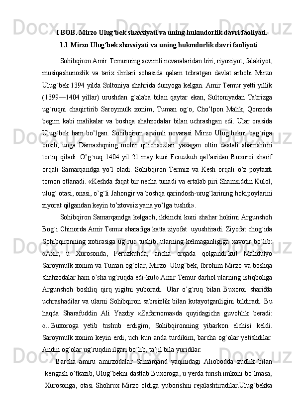          I BOB. Mirzo Ulug bek shaxsiyati va uning hukmdorlik davri faoliyati.ʻ
1.1 Mirzo Ulug bek shaxsiyati va uning hukmdorlik davri faoliyati 	
ʻ
Sohibqiron Amir Temurning sevimli nevaralaridan biri, riyoziyot, falakiyot,
musiqashunoslik   va   tarix   ilmlari   sohasida   qalam   tebratgan   davlat   arbobi   Mirzo
Ulug`bek   1394   yilda   Sultoniya shahrida   dunyoga   kelgan. Amir Temur yetti yillik
(1399—1404   yillar)   urushdan   g`alaba   bilan   qaytar   ekan,   Sultoniyadan   Tabrizga
ug`ruqni   chaqirtirib   Saroymulk   xonim,   Tuman   og`o,   Cho’lpon   Malik,   Qonzoda
begim   kabi   malikalar   va   boshqa   shahzodalar   bilan   uchrashgan   edi.   Ular   orasida
Ulug`bek   ham   bo’lgan.   Sohibqiron   sevimli   nevarasi   Mirzo   Ulug`bekni   bag`riga
bosib,   unga   Damashqning   mohir   qilichsozlari   yasagan   oltin   dastali   shamshirni
tortiq   qiladi.   O’g`ruq   1404   yil   21   may   kuni   Feruzkuh   qal’asidan   Buxoroi   sharif
orqali   Samarqandga   yo’l   oladi.   Sohibqiron   Termiz   va   Kesh   orqali   o’z   poytaxti
tomon otlanadi. «Keshda   faqat bir necha tunadi va ertalab piri Shamsiddin Kulol,
ulug` otasi, onasi, o’g`li   Jahongir va boshqa qarindosh-urug`larining hokipoylarini
ziyorat qilgandan keyin   to’xtovsiz   yana yo’lga   tushdi».
Sohibqiron   Samarqandga   kelgach,   ikkinchi   kuni   shahar   hokimi   Argunshoh
Bog`i   Chinorda   Amir   Temur   sharafiga   katta   ziyofat   uyushtiradi.   Ziyofat chog`ida
Sohibqironning  xotirasiga  ug`ruq  tushib,   ularning  kelmaganligiga   xavotir   bo’lib:
«Axir,   u   Xurosonda,   Feruzkuhda,   ancha   orqada   qolgandi-ku!   Mahdulyo
Saroymulk xonim va Tuman og`olar, Mirzo   Ulug`bek, Ibrohim Mirzo   va boshqa
shahzodalar ham o’sha ug`ruqda edi-ku!» Amir Temur darhol ularning   istiqboliga
Argunshoh   boshliq   qirq   yigitni   yuboradi.   Ular   o’g`ruq   bilan   Buxoroi   sharifda
uchrashadilar   va   ularni   Sohibqiron   sabrsizlik   bilan   kutayotganligini   bildiradi. Bu
haqda   Sharafuddin   Ali   Yazdiy   «Zafarnoma»da   quyidagicha   guvohlik   beradi:
«...Buxoroga   yetib   tushub   erdigim,   Sohibqironning   yibarkon   elchisi   keldi.
Saroymulk xonim  keyin erdi, uch kun anda turdikim, barcha  og`olar  yetishdilar.
Andin og`olar ug`ruqdin ilgari bo’lib, ta’jil bila yuridilar.
      Barcha   amiru   amirzodalar   Samarqand   yaqinidagi   Aliobodda   zudlik   bilan
kengash o’tkazib, Ulug`bekni dastlab Buxoroga, u yerda turish imkoni bo’lmasa,
Xurosonga,   otasi   Shohrux   Mirzo   oldiga   yuborishni   rejalashtiradilar.Ulug`bekka 