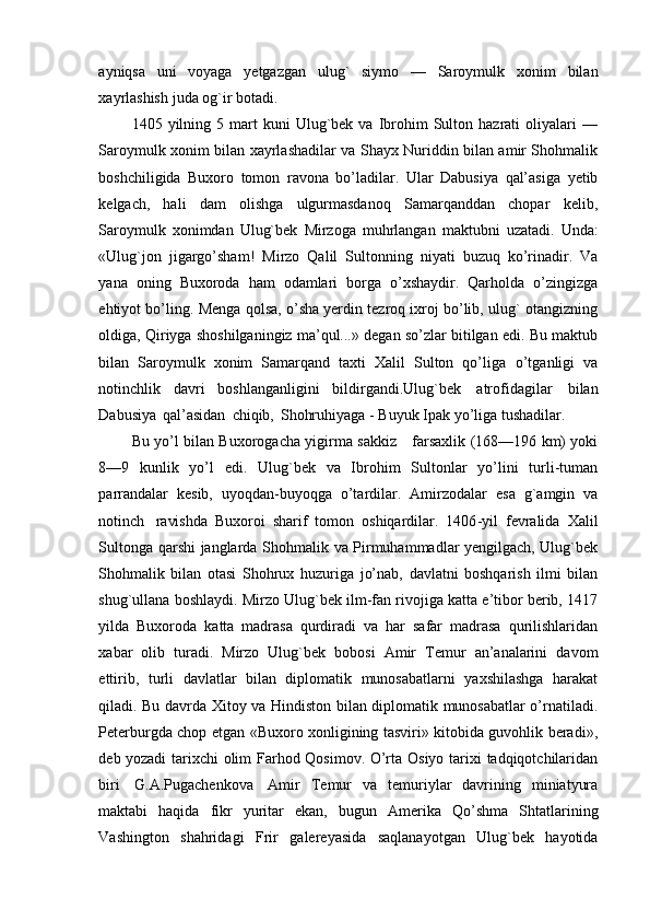 ayniqsa   uni   voyaga   yetgazgan   ulug`   siymo   —   Saroymulk   xonim   bilan
xayrlashish   juda   og`ir   botadi.
1405  yilning  5  mart  kuni  Ulug`bek  va  Ibrohim   Sulton  hazrati   oliyalari  —
Saroymulk xonim bilan xayrlashadilar va Shayx Nuriddin bilan amir Shohmalik
boshchiligida   Buxoro   tomon   ravona   bo’ladilar.   Ular   Dabusiya   qal’asiga   yetib
kelgach,   hali   dam   olishga   ulgurmasdanoq   Samarqanddan   chopar   kelib,
Saroymulk   xonimdan   Ulug`bek   Mirzoga   muhrlangan   maktubni   uzatadi.   Unda:
«Ulug`jon   jigargo’sham!   Mirzo   Qalil   Sultonning   niyati   buzuq   ko’rinadir.   Va
yana   oning   Buxoroda   ham   odamlari   borga   o’xshaydir.   Qarholda   o’zingizga
ehtiyot bo’ling.   Menga qolsa, o’sha yerdin tezroq ixroj bo’lib, ulug` otangizning
oldiga, Qiriyga   shoshilganingiz ma’qul...»   degan   so’zlar bitilgan   edi. Bu maktub
bilan   Saroymulk   xonim   Samarqand   taxti   Xalil   Sulton   qo’liga   o’tganligi   va
notinchlik   davri   boshlanganligini   bildirgandi.Ulug`bek   atrofidagilar   bilan
Dabusiya   qal’asidan   chiqib,   Shohruhiyaga -   Buyuk   Ipak   yo’liga   tushadilar.  
Bu   yo’l   bilan   Buxorogacha   yigirma   sakkiz        farsaxlik (168—196   km)   yoki
8—9   kunlik   yo’l   edi.   Ulug`bek   va   Ibrohim   Sultonlar   yo’lini   turli-tuman
parrandalar   kesib,   uyoqdan-buyoqga   o’tardilar.   Amirzodalar   esa   g`amgin   va
notinch   ravishda   Buxoroi   sharif   tomon   oshiqardilar.   1406 - yil   fevralida   Xalil
Sultonga   qarshi   janglarda   Shohmalik   va   Pirmuhammadlar yengilgach, Ulug`bek
Shohmalik   bilan   otasi   Shohrux   huzuriga   jo’nab,   davlatni   boshqarish   ilmi   bilan
shug`ullana   boshlaydi. Mirzo Ulug`bek ilm-fan rivojiga katta e’tibor berib, 1417
yilda   Buxoroda   katta   madrasa   qurdiradi   va   har   safar   madrasa   qurilishlaridan
xabar   olib   turadi.   Mirzo   Ulug`bek   bobosi   Amir   Temur   an’analarini   davom
ettirib,   turli   davlatlar   bilan   diplomatik   munosabatlarni   yaxshilashga   harakat
qiladi. Bu davrda   Xitoy   va   Hindiston   bilan   diplomatik munosabatlar o’rnatiladi.
Peterburgda chop etgan «Buxoro xonligining tasviri» kitobida guvohlik beradi»,
deb yozadi   tarixchi   olim   Farhod   Qosimov. O’rta   Osiyo   tarixi   tadqiqotchilaridan
biri   G.A.Pugachenkova   Amir   Temur   va   temuriylar   davrining   miniatyura
maktabi   haqida   fikr   yuritar   ekan,   bugun   Amerika   Qo’shma   Shtatlarining
Vashington   shahridagi   Frir   galereyasida   saqlanayotgan   Ulug`bek   hayotida 