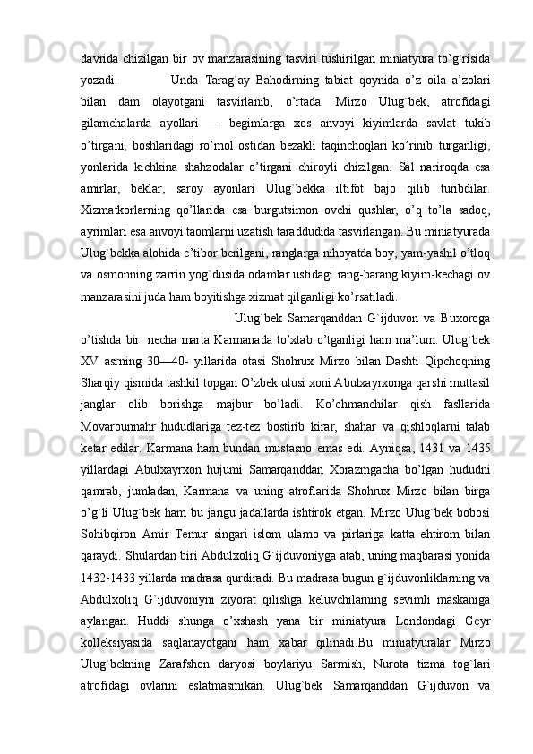 davrida chizilgan bir  ov manzarasining tasviri   tushirilgan   miniatyura   to’g`risida
yozadi.   Unda   Tarag`ay   Bahodirning   tabiat   qoynida   o’z   oila   a’zolari
bilan   dam   olayotgani   tasvirlanib,   o’rtada   Mirzo   Ulug`bek,   atrofidagi
gilamchalarda   ayollari   —   begimlarga   xos   anvoyi   kiyimlarda   savlat   tukib
o’tirgani,   boshlaridagi   ro’mol   ostidan   bezakli   taqinchoqlari   ko’rinib   turganligi,
yonlarida   kichkina   shahzodalar   o’tirgani   chiroyli   chizilgan.   Sal   nariroqda   esa
amirlar,   beklar,   saroy   ayonlari   Ulug`bekka   iltifot   bajo   qilib   turibdilar.
Xizmatkorlarning   qo’llarida   esa   burgutsimon   ovchi   qushlar,   o’q   to’la   sadoq,
ayrimlari esa   anvoyi taomlarni uzatish   taraddudida   tasvirlangan. Bu   miniatyurada
Ulug`bekka   alohida   e’tibor   berilgani,   ranglarga   nihoyatda boy, yam-yashil o’tloq
va osmonning zarrin yog`dusida odamlar ustidagi   rang-barang kiyim-kechagi ov
manzarasini juda ham boyitishga xizmat qilganligi   ko’rsatiladi.
Ulug`bek   Samarqanddan   G`ijduvon   va   Buxoroga
o’tishda   bir   necha   marta   Karmanada   to’xtab   o’tganligi   ham   ma’lum.   Ulug`bek
XV   asrning   30—40-   yillarida   otasi   Shohrux   Mirzo   bilan   Dashti   Qipchoqning
Sharqiy qismida tashkil   topgan O’zbek ulusi xoni Abulxayrxonga qarshi muttasil
janglar   olib   borishga   majbur   bo’ladi.   Ko’chmanchilar   qish   fasllarida
Movarounnahr   hududlariga   tez-tez   bostirib   kirar,   shahar   va   qishloqlarni   talab
ketar   edilar.   Karmana   ham   bundan   mustasno   emas   edi.   Ayniqsa,   1431   va   1435
yillardagi   Abulxayrxon   hujumi   Samarqanddan   Xorazmgacha   bo’lgan   hududni
qamrab,   jumladan,   Karmana   va   uning   atroflarida   Shohrux   Mirzo   bilan   birga
o’g`li   Ulug`bek   ham   bu   jangu   jadallarda   ishtirok   etgan. Mirzo Ulug`bek bobosi
Sohibqiron   Amir   Temur   singari   islom   ulamo   va   pirlariga   katta   ehtirom   bilan
qaraydi. Shulardan biri Abdulxoliq G`ijduvoniyga   atab, uning maqbarasi yonida
1432-1433 yillarda madrasa qurdiradi. Bu madrasa   bugun   g`ijduvonliklarning   va
Abdulxoliq   G`ijduvoniyni   ziyorat   qilishga   keluvchilarning   sevimli   maskaniga
aylangan.   Huddi   shunga   o’xshash   yana   bir   miniatyura   Londondagi   Geyr
kolleksiyasida   saqlanayotgani   ham   xabar   qilinadi.Bu   miniatyuralar   Mirzo
Ulug`bekning   Zarafshon   daryosi   boylariyu   Sarmish,   Nurota   tizma   tog`lari
atrofidagi   ovlarini   eslatmasmikan.   Ulug`bek   Samarqanddan   G`ijduvon   va 