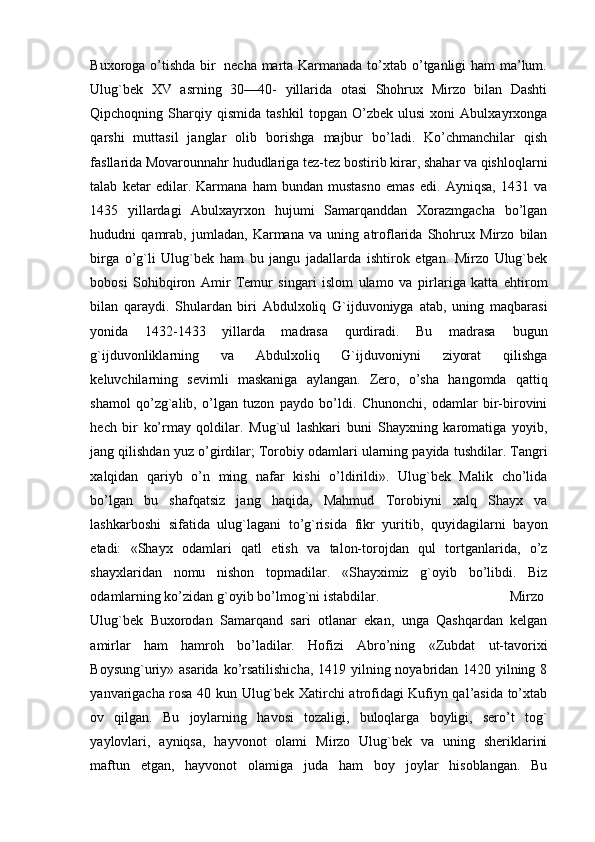 Buxoroga   o’tishda   bir   necha   marta Karmanada to’xtab o’tganligi ham ma’lum.
Ulug`bek   XV   asrning   30—40-   yillarida   otasi   Shohrux   Mirzo   bilan   Dashti
Qipchoqning  Sharqiy  qismida   tashkil   topgan  O’zbek   ulusi   xoni   Abulxayrxonga
qarshi   muttasil   janglar   olib   borishga   majbur   bo’ladi.   Ko’chmanchilar   qish
fasllarida Movarounnahr hududlariga tez-tez   bostirib   kirar,   shahar   va   qishloqlarni
talab   ketar   edilar.   Karmana   ham   bundan   mustasno   emas   edi.   Ayniqsa,   1431   va
1435   yillardagi   Abulxayrxon   hujumi   Samarqanddan   Xorazmgacha   bo’lgan
hududni   qamrab,   jumladan,   Karmana   va   uning   atroflarida   Shohrux   Mirzo   bilan
birga   o’g`li   Ulug`bek   ham   bu   jangu   jadallarda   ishtirok   etgan.   Mirzo   Ulug`bek
bobosi   Sohibqiron   Amir   Temur   singari   islom   ulamo   va   pirlariga   katta   ehtirom
bilan   qaraydi.   Shulardan   biri   Abdulxoliq   G`ijduvoniyga   atab,   uning   maqbarasi
yonida   1432-1433   yillarda   madrasa   qurdiradi.   Bu   madrasa   bugun
g`ijduvonliklarning   va   Abdulxoliq   G`ijduvoniyni   ziyorat   qilishga
keluvchilarning   sevimli   maskaniga   aylangan.   Zero,   o’sha   hangomda   qattiq
shamol   qo’zg`alib,   o’lgan   tuzon   paydo   bo’ldi.   Chunonchi,   odamlar   bir-birovini
hech   bir   ko’rmay   qoldilar.   Mug`ul   lashkari   buni   Shayxning   karomatiga   yoyib,
jang   qilishdan   yuz   o’girdilar;   Torobiy   odamlari   ularning   payida   tushdilar.   Tangri
xalqidan   qariyb   o’n   ming   nafar   kishi   o’ldirildi».   Ulug`bek   Malik   cho’lida
bo’lgan   bu   shafqatsiz   jang   haqida,   Mahmud   Torobiyni   xalq   Shayx   va
lashkarboshi   sifatida   ulug`lagani   to’g`risida   fikr   yuritib,   quyidagilarni   bayon
etadi:   «Shayx   odamlari   qatl   etish   va   talon-torojdan   qul   tortganlarida,   o’z
shayxlaridan   nomu   nishon   topmadilar.   «Shayximiz   g`oyib   bo’libdi.   Biz
odamlarning ko’zidan   g`oyib   bo’lmog`ni istabdilar.  Mirzo
Ulug`bek   Buxorodan   Samarqand   sari   otlanar   ekan,   unga   Qashqardan   kelgan
amirlar   ham   hamroh   bo’ladilar.   Hofizi   Abro’ning   «Zubdat   ut-tavorixi
Boysung`uriy»   asarida   ko’rsatilishicha,  1419 yilning noyabridan 1420 yilning 8
yanvarigacha rosa 40 kun   Ulug`bek   Xatirchi atrofidagi Kufiyn qal’asida to’xtab
ov   qilgan.   Bu   joylarning   havosi   tozaligi,   buloqlarga   boyligi,   sero’t   tog`
yaylovlari,   ayniqsa,   hayvonot   olami   Mirzo   Ulug`bek   va   uning   sheriklarini
maftun   etgan,   hayvonot   olamiga   juda   ham   boy   joylar   hisoblangan.   Bu 