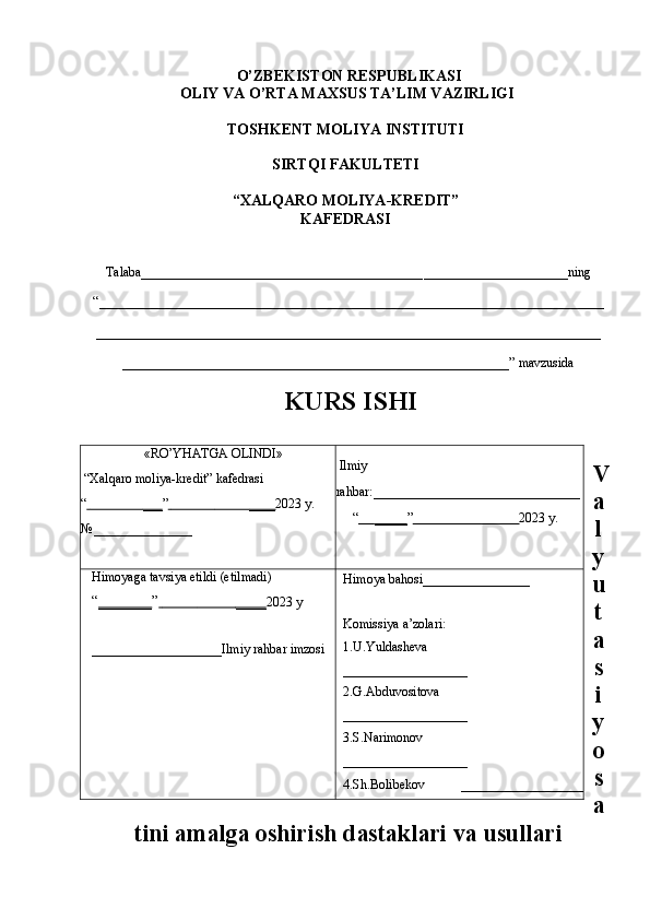 O’ZBEKISTON RESPUBLIKASI
OLIY VA O’RTA MAXSUS TA’LIM VAZIRLIGI
TOSHKENT MOLIYA INSTITUTI 
SIRTQI FAKULTETI 
“XALQARO MOLIYA-KREDIT”
KAFEDRASI
Talaba___________________________________________ ______________________ ning 
“_____________________________________________________________________________
_____________________________________________________________________________
___________________________________________________________” mavzusida
KURS ISHI
V
a
l
y
u
t
a
s
i
y
o
s
a
tini amalga oshirish dastaklari va usullari «RO’YHATGA OLINDI»
 “Xalqaro moliya-kredit” kafedrasi 
“                         ___    ”                                    ____    2023   y.
№ _______________  Ilmiy 
rahbar: ___________________________
 “              _____    ”                                            2023   y.
Himoyaga tavsiya etildi (etilmadi)
“ _______ ”                               ____    2023   y
_________________ Ilmiy rahbar imzosi Himoya bahosi ______________
Komissiya a’zolari:
1.U.Yuldasheva           
___________________
2.G.Abduvositova      
___________________
3.S.Narimonov           
___________________
4.Sh.Bolibekov            ________________ 