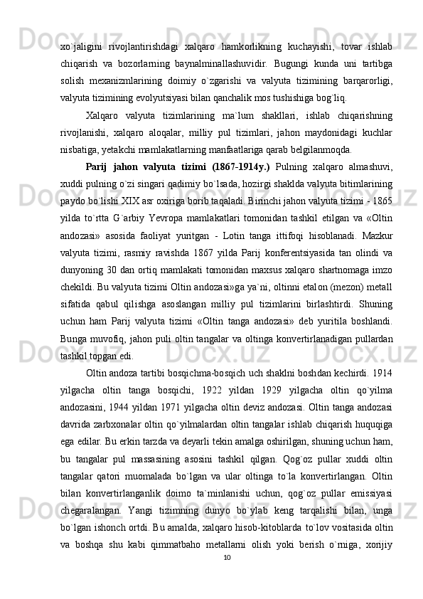 xo`jaligini   rivojlantirishdagi   xalqaro   hamkorlikning   kuchayishi,   tovar   ishlab
chiqarish   va   bozorlarning   baynalminallashuvidir.   Bugungi   kunda   uni   tartibga
solish   mexanizmlarining   doimiy   o`zgarishi   va   valyuta   tizimining   barqarorligi,
valyuta tizimining evolyutsiyasi bilan qanchalik mos tushishiga bog`liq.
Xalqaro   valyuta   tizimlarining   ma`lum   shakllari,   ishlab   chiqarishning
rivojlanishi,   xalqaro   aloqalar,   milliy   pul   tizimlari,   jahon   maydonidagi   kuchlar
nisbatiga, yetakchi mamlakatlarning  manfaatlariga qarab belgilanmoqda.
Parij   jahon   valyuta   tizimi   (1867-1914y.)   Pulning   xalqaro   almashuvi,
xuddi pulning o`zi  singari qadimiy bo`lsada, hozirgi shaklda valyuta bitimlarining
paydo bo`lishi XIX asr oxiriga  borib taqaladi. Birinchi jahon valyuta tizimi - 1865
yilda   to`rtta   G`arbiy   Yevropa   mamlakatlari   tomonidan   tashkil   etilgan   va   «Oltin
andozasi»   asosida   faoliyat   yuritgan   -   Lotin   tanga   ittifoqi   hisoblanadi.   Mazkur
valyuta   tizimi,   rasmiy   ravishda   1867   yilda   Parij   konferentsiyasida   tan   olindi   va
dunyoning   30   dan   ortiq   mamlakati   tomonidan   maxsus   xalqaro   shartnomaga   imzo
chekildi. Bu  valyuta tizimi Oltin andozasi»ga ya`ni, oltinni etalon (mezon) metall
sifatida   qabul   qilishga   asoslangan   milliy   pul   tizimlarini   birlashtirdi.   Shuning
uchun   ham   Parij   valyuta   tizimi   «Oltin   tanga   andozasi»   deb   yuritila   boshlandi.
Bunga muvofiq, jahon puli  oltin tangalar  va  oltinga   konvertirlanadigan pullardan
tashkil topgan edi.
Oltin andoza tartibi bosqichma-bosqich uch shaklni boshdan kechirdi. 1914
yilgacha   oltin   tanga   bosqichi,   1922   yildan   1929   yilgacha   oltin   qo`yilma
andozasini,  1944 yildan  1971 yilgacha  oltin deviz andozasi.  Oltin tanga andozasi
davrida   zarbxonalar   oltin   qo`yilmalardan   oltin   tangalar   ishlab   chiqarish   huquqiga
ega edilar. Bu erkin tarzda va deyarli tekin amalga oshirilgan, shuning uchun ham,
bu   tangalar   pul   massasining   asosini   tashkil   qilgan.   Qog`oz   pullar   xuddi   oltin
tangalar   qatori   muomalada   bo`lgan   va   ular   oltinga   to`la   konvertirlangan.   Oltin
bilan   konvertirlanganlik   doimo   ta`minlanishi   uchun,   qog`oz   pullar   emissiyasi
chegaralangan.   Yangi   tizimning   dunyo   bo`ylab   keng   tarqalishi   bilan,   unga
bo`lgan ishonch ortdi. Bu amalda, xalqaro hisob-kitoblarda  to`lov vositasida oltin
va   boshqa   shu   kabi   qimmatbaho   metallarni   olish   yoki   berish   o`rniga,   xorijiy
10
