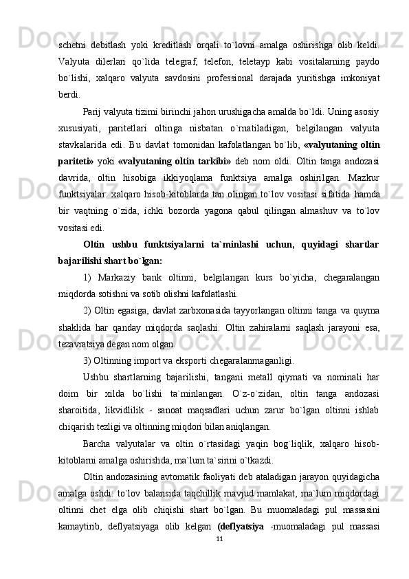 schetni   debitlash   yoki   kreditlash   orqali   to`lovni   amalga   oshirishga   olib   keldi.
Valyuta   dilerlari   qo`lida   telegraf,   telefon,   teletayp   kabi   vositalarning   paydo
bo`lishi,   xalqaro   valyuta   savdosini   professional   darajada   yuritishga   imkoniyat
berdi.
Parij valyuta tizimi birinchi jahon urushigacha amalda bo`ldi. Uning asosiy
xususiyati,   paritetlari   oltinga   nisbatan   o`rnatiladigan,   belgilangan   valyuta
stavkalarida   edi.   Bu   davlat   tomonidan   kafolatlangan   bo`lib,   «valyutaning   oltin
pariteti»   yoki   «valyutaning   oltin   tarkibi»   deb   nom   oldi.   Oltin   tanga   andozasi
davrida,   oltin   hisobiga   ikkiyoqlama   funktsiya   amalga   oshirilgan.   Mazkur
funktsiyalar:  xalqaro  hisob-kitoblarda  tan   olingan   to`lov  vositasi   sifatida   hamda
bir   vaqtning   o`zida,   ichki   bozorda   yagona   qabul   qilingan   almashuv   va   to`lov
vositasi edi.
Oltin   ushbu   funktsiyalarni   ta`minlashi   uchun,   quyidagi   shartlar
bajarilishi shart  bo`lgan:
1)   Markaziy   bank   oltinni,   belgilangan   kurs   bo`yicha,   chegaralangan
miqdorda sotishni va  sotib olishni kafolatlashi.
2)  Oltin egasiga,  davlat  zarbxonasida  tayyorlangan oltinni  tanga va quyma
shaklida   har   qanday   miqdorda   saqlashi.   Oltin   zahiralarni   saqlash   jarayoni   esa,
tezavratsiya degan nom olgan.
3) Oltinning import va eksporti chegaralanmaganligi. 
Ushbu   shartlarning   bajarilishi,   tangani   metall   qiymati   va   nominali   har
doim   bir   xilda   bo`lishi   ta`minlangan.   O`z-o`zidan,   oltin   tanga   andozasi
sharoitida,   likvidlilik   -   sanoat   maqsadlari   uchun   zarur   bo`lgan   oltinni   ishlab
chiqar ish tezligi va oltinning miqdori bilan aniqlangan.
Barcha   valyutalar   va   oltin   o`rtasidagi   yaqin   bog`liqlik,   xalqaro   hisob-
kitoblarni amalga  oshirishda, ma`lum ta`sirini o`tkazdi.
Oltin   andozasining   avtomatik   faoliyati   deb   ataladigan   jarayon   quyidagicha
amalga   oshdi:   to`lov   balansida   taqchillik   mavjud   mamlakat,   ma`lum   miqdordagi
oltinni   chet   elga   olib   chiqishi   shart   bo`lgan.   Bu   muomaladagi   pul   massasini
kamaytirib,   deflyatsiyaga   olib   kelgan   (deflyatsiya   - muomaladagi   pul   massasi
11