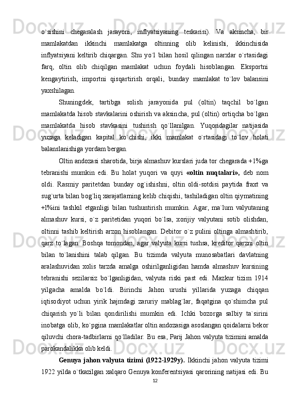 o`sishini   chegaralash   jarayoni,   inflyatsiyaning   teskarisi).   Va   aksincha,   bir
mamlakatdan   ikkinchi   mamlakatga   oltinning   olib   kelinishi,   ikkinchisida
inflyatsiyani   keltirib   chiqar gan.   Shu   yo`l   bilan   hosil   qilingan   narxlar   o`rtasidagi
farq,   oltin   olib   chiqilgan   mamlakat   uchun   foydali   hisoblangan.   Eksportni
kengaytirish,   importni   qisqartirish   orqali,   bunday   mamlakat   to`lov   balansini
yaxshilagan.
Shuningdek,   tartibga   solish   jarayonida   pul   (oltin)   taqchil   bo`lgan
mamlakatda hisob   stavkalarini oshirish va aksincha, pul (oltin) ortiqcha bo`lgan
mamlakatda   hisob   stavkasini   tushirish   qo`llanilgan.   Yuqoridagilar   natijasida
yuzaga   keladigan   kapital   ko`chishi,   ikki   mamlakat   o`rtasi dagi   to`lov   holati
balanslanishiga yordam bergan.
Oltin andozasi sharotida, birja almashuv kurslari juda tor chegarada +1%ga
tebranishi   mumkin   edi.   Bu   holat   yuqori   va   quyi   «oltin   nuqtalari»,   deb   nom
oldi.   Rasmiy   paritetdan   bunday   og`ishishni,   oltin   oldi-sotdisi   paytida   fraxt   va
sug`urta bilan bog`liq xarajatlarning kelib chiqish i, tashiladigan oltin qiymatining
+l%ini   tashkil   etganligi   bilan   tushuntirish   mumkin.   Agar,   ma`lum   valyutaning
almashuv   kursi,   o`z   paritetidan   yuqori   bo`lsa,   xorijiy   valyutani   sotib   olishdan,
oltinni   tashib   keltirish   arzon   hisoblangan.   Debitor   o`z   pulini   oltinga   almashtirib,
qarz   to`lagan.   Boshqa   tomondan,   agar   valyuta   kursi   tushsa,   kreditor   qarzni   oltin
bilan   to`lanishini   talab   qilgan.   Bu   tizimda   valyuta   munosabatlari   davlatning
aralashuvidan   xolis   tarzda   amalga   oshirilganligidan   hamda   almashuv   kursining
tebranishi   sezilarsiz   bo`lganligidan,   valyuta   riski   past   edi.   Mazkur   tizim   1914
yilgacha   amalda   bo`ldi.   Birinchi   Jahon   urushi   yillarida   yuzaga   chiqqan
iqtisodiyot   uchun   yirik   hajmdagi   zaruriy   mablag`lar,   faqatgina   qo`shimcha   pul
chiqarish   yo`li   bilan   qondirilishi   mumkin   edi.   Ichki   bozorga   salbiy   ta`sirini
inobatga olib, ko`pgina  mamlakatlar oltin andozasiga asoslangan qoidalarni bekor
qiluvchi chora-tadbirlarni qo`lladilar.   Bu esa, Parij Jahon valyuta tizimini amalda
parokandalikka olib keldi.
Genuya jahon valyuta tizimi (1922-1929y).   Ikkinchi jahon valyuta tizimi
1922 yilda o`tkazilgan xalqaro Genuya konferentsiyasi qarorining natijasi edi. Bu
12