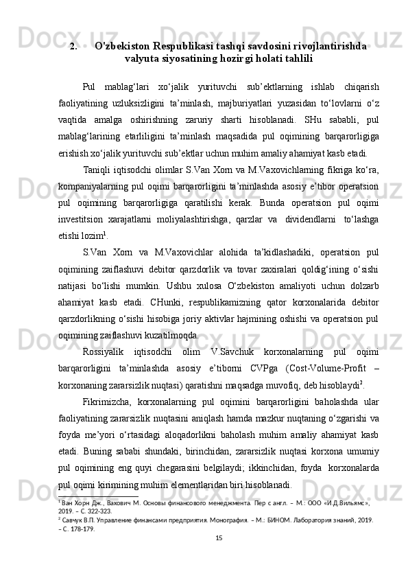 2. O'zbekiston Respublikasi tashqi savdosini rivojlantirishda
valyuta siyosatining hozirgi holati tahlili
Pul   mablag‘lari   xo‘jalik   yurituvchi   sub’ektlarning   ishlab   chiqarish
faoliyatining   uzluksizligini   ta’minlash,   majburiyatlari   yuzasidan   to‘lovlarni   o‘z
vaqtida   amalga   oshirishning   zaruriy   sharti   hisoblanadi.   SHu   sababli,   pul
mablag‘larining   etarliligini   ta’minlash   maqsadida   pul   oqimining   barqarorligiga
erishish   xo‘jalik   yurituvchi sub’ektlar   uchun   muhim   amaliy   ahamiyat kasb   etadi.
Taniqli  iqtisodchi  olimlar  S.Van Xorn va M.Vaxovichlarning fikriga ko‘ra,
kompaniyalarning  pul   oqimi   barqarorligini   ta’minlashda   asosiy   e’tibor   operatsion
pul   oqimining   barqarorligiga   qaratilishi   kerak.   Bunda   operatsion   pul   oqimi
investitsion   xarajatlarni   moliyalashtirishga,   qarzlar   va   dividendlarni   to‘lashga
etishi   lozim 1
.
S.Van   Xorn   va   M.Vaxovichlar   alohida   ta’kidlashadiki,   operatsion   pul
oqimining   zaiflashuvi   debitor   qarzdorlik   va   tovar   zaxiralari   qoldig‘ining   o‘sishi
natijasi   bo‘lishi   mumkin.   Ushbu   xulosa   O‘zbekiston   amaliyoti   uchun   dolzarb
ahamiyat   kasb   etadi.   CHunki,   respublikamizning   qator   korxonalarida   debitor
qarzdorlikning  o‘sishi  hisobiga   joriy  aktivlar  hajmining  oshishi   va  operatsion  pul
oqimining   zaiflashuvi kuzatilmoqda.
Rossiyalik   iqtisodchi   olim   V.Savchuk   korxonalarning   pul   oqimi
barqarorligini   ta’minlashda   asosiy   e’tiborni   CVPga   (Cost-Volume-Profit   –
korxonaning   zararsizlik   nuqtasi)   qaratishni   maqsadga   muvofiq,   deb   hisoblaydi 2
.
Fikrimizcha,   korxonalarning   pul   oqimini   barqarorligini   baholashda   ular
faoliyatining   zararsizlik   nuqtasini   aniqlash   hamda   mazkur   nuqtaning   o‘zgarishi   va
foyda   me’yori   o‘rtasidagi   aloqadorlikni   baholash   muhim   amaliy   ahamiyat   kasb
etadi.   Buning   sababi   shundaki,   birinchidan,   zararsizlik   nuqtasi   korxona   umumiy
pul   oqimining   eng   quyi   chegarasini   belgilaydi;   ikkinchidan,   foyda   korxonalarda
pul   oqimi   kirimining muhim   elementlaridan   biri   hisoblanadi.
1
 Ван   Хорн   Дж.,   Вахович   М.   Основы   финансового   менеджмента.   Пер   с   англ.   –   М.:   ООО   «И.Д.Вильямс»,  
2019.   –   С. 322-323.
2
  Савчук   В.П.   Управление   финансами   предприятия.   Монография.   –   М.:   БИНОМ.   Лаборатория   знаний,   2019.
–   С.   178-179.
15 