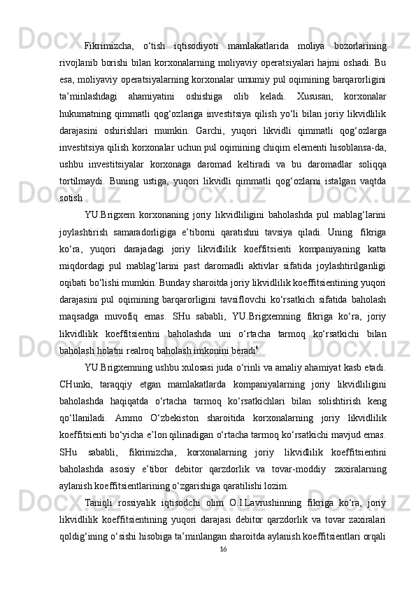 Fikrimizcha,   o‘tish   iqtisodiyoti   mamlakatlarida   moliya   bozorlarining
rivojlanib  borishi  bilan  korxonalarning moliyaviy  operatsiyalari  hajmi   oshadi.  Bu
esa, moliyaviy operatsiyalarning korxonalar umumiy pul oqimining barqarorligini
ta’minlashdagi   ahamiyatini   oshishiga   olib   keladi.   Xususan,   korxonalar
hukumatning   qimmatli   qog‘ozlariga   investitsiya   qilish   yo‘li   bilan   joriy   likvidlilik
darajasini   oshirishlari   mumkin.   Garchi,   yuqori   likvidli   qimmatli   qog‘ozlarga
investitsiya qilish korxonalar uchun pul oqimining chiqim elementi hisoblansa-da,
ushbu   investitsiyalar   korxonaga   daromad   keltiradi   va   bu   daromadlar   soliqqa
tortilmaydi.   Buning   ustiga,   yuqori   likvidli   qimmatli   qog‘ozlarni   istalgan   vaqtda
sotish
YU.Brigxem   korxonaning   joriy   likvidliligini   baholashda   pul   mablag‘larini
joylashtirish   samaradorligiga   e’tiborni   qaratishni   tavsiya   qiladi.   Uning   fikriga
ko‘ra,   yuqori   darajadagi   joriy   likvidlilik   koeffitsienti   kompaniyaning   katta
miqdordagi   pul   mablag‘larini   past   daromadli   aktivlar   sifatida   joylashtirilganligi
oqibati bo‘lishi mumkin. Bunday sharoitda joriy likvidlilik koeffitsientining yuqori
darajasini   pul   oqimining   barqarorligini   tavsiflovchi   ko‘rsatkich   sifatida   baholash
maqsadga   muvofiq   emas.   SHu   sababli,   YU.Brigxemning   fikriga   ko‘ra,   joriy
likvidlilik   koeffitsientini   baholashda   uni   o‘rtacha   tarmoq   ko‘rsatkichi   bilan
baholash   holatni   realroq   baholash   imkonini   beradi 4
.
YU.Brigxemning ushbu xulosasi juda o‘rinli va amaliy ahamiyat kasb etadi.
CHunki,   taraqqiy   etgan   mamlakatlarda   kompaniyalarning   joriy   likvidliligini
baholashda   haqiqatda   o‘rtacha   tarmoq   ko‘rsatkichlari   bilan   solishtirish   keng
qo‘llaniladi.   Ammo   O‘zbekiston   sharoitida   korxonalarning   joriy   likvidlilik
koeffitsienti bo‘yicha e’lon qilinadigan o‘rtacha tarmoq ko‘rsatkichi mavjud emas.
SHu   sababli,   fikrimizcha,   korxonalarning   joriy   likvidlilik   koeffitsientini
baholashda   asosiy   e’tibor   debitor   qarzdorlik   va   tovar-moddiy   zaxiralarning
aylanish   koeffitsientlarining   o‘zgarishiga   qaratilishi   lozim.
Taniqli   rossiyalik   iqtisodchi   olim   O.I.Lavrushinning   fikriga   ko‘ra,   joriy
likvidlilik   koeffitsientining   yuqori   darajasi   debitor   qarzdorlik   va   tovar   zaxiralari
qoldig‘ining o‘sishi hisobiga ta’minlangan sharoitda aylanish koeffitsientlari orqali
16