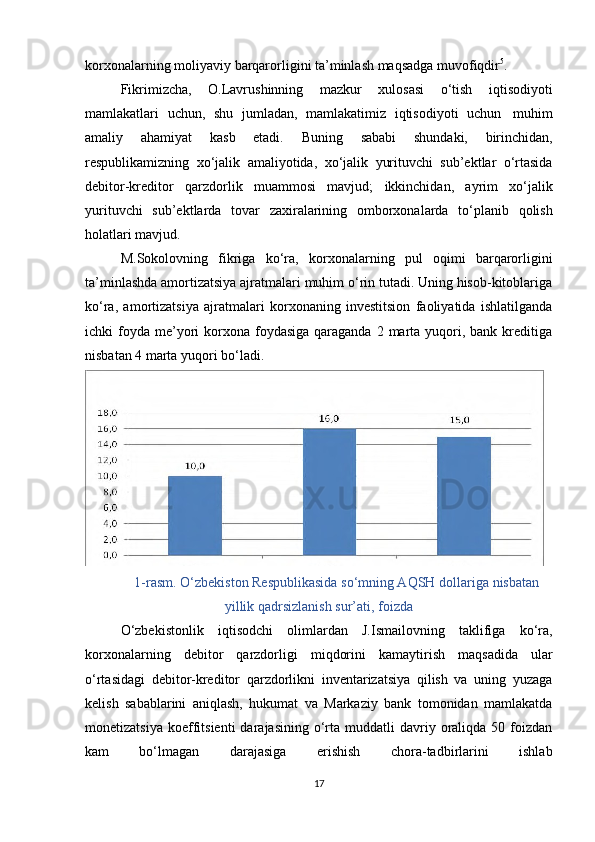 korxonalarning moliyaviy   barqarorligini   ta’minlash maqsadga   muvofiqdir 5
.
Fikrimizcha,   O.Lavrushinning   mazkur   xulosasi   o‘tish   iqtisodiyoti
mamlakatlari   uchun,   shu   jumladan,   mamlakatimiz   iqtisodiyoti   uchun   muhim
amaliy   ahamiyat   kasb   etadi.   Buning   sababi   shundaki,   birinchidan,
respublikamizning   xo‘jalik   amaliyotida,   xo‘jalik   yurituvchi   sub’ektlar   o‘rtasida
debitor-kreditor   qarzdorlik   muammosi   mavjud;   ikkinchidan,   ayrim   xo‘jalik
yurituvchi   sub’ektlarda   tovar   zaxiralarining   omborxonalarda   to‘planib   qolish
holatlari mavjud.
M.Sokolovning   fikriga   ko‘ra,   korxonalarning   pul   oqimi   barqarorligini
ta’minlashda amortizatsiya ajratmalari muhim o‘rin tutadi. Uning hisob-kitoblariga
ko‘ra,   amortizatsiya   ajratmalari   korxonaning   investitsion   faoliyatida   ishlatilganda
ichki  foyda  me’yori  korxona foydasiga  qaraganda  2  marta  yuqori,  bank kreditiga
nisbatan   4 marta   yuqori   bo‘ladi.
1-rasm. O‘zbekiston Respublikasida so‘mning AQSH dollariga   nisbatan
yillik   qadrsizlanish sur’ati,   foizda
O‘zbekistonlik   iqtisodchi   olimlardan   J.Ismailovning   taklifiga   ko‘ra,
korxonalarning   debitor   qarzdorligi   miqdorini   kamaytirish   maqsadida   ular
o‘rtasidagi   debitor-kreditor   qarzdorlikni   inventarizatsiya   qilish   va   uning   yuzaga
kelish   sabablarini   aniqlash,   hukumat   va   Markaziy   bank   tomonidan   mamlakatda
monetizatsiya   koeffitsienti  darajasining  o‘rta  muddatli   davriy  oraliqda  50  foizdan
kam             bo‘lmagan             darajasiga             erishish             chora-tadbirlarini             ishlab
17