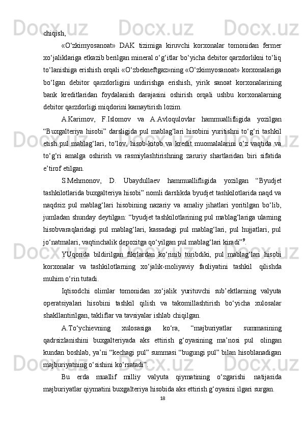 chiqish,
«O‘zkimyosanoat»   DAK   tizimiga   kiruvchi   korxonalar   tomonidan   fermer
xo‘jaliklariga etkazib berilgan mineral o‘g‘itlar bo‘yicha debitor qarzdorlikni to‘liq
to‘lanishiga erishish orqali «O‘zbekneftgaz»ning «O‘zkimyosanoat» korxonalariga
bo‘lgan   debitor   qarzdorligini   undirishga   erishish,   yirik   sanoat   korxonalarining
bank   kreditlaridan   foydalanish   darajasini   oshirish   orqali   ushbu   korxonalarning
debitor   qarzdorligi miqdorini   kamaytirish   lozim.
A.Karimov,   F.Islomov   va   A.Avloqulovlar   hammuallifligida   yozilgan
“Buxgalteriya hisobi”  darsligida  pul  mablag‘lari  hisobini  yuritishni  to‘g‘ri  tashkil
etish   pul   mablag‘lari,   to‘lov,   hisob-kitob   va   kredit   muomalalarini   o‘z   vaqtida   va
to‘g‘ri   amalga   oshirish   va   rasmiylashtirishning   zaruriy   shartlaridan   biri   sifatida
e’tirof   etilgan.
S.Mehmonov,   D.   Ubaydullaev   hammuallifligida   yozilgan   “Byudjet
tashkilotlarida buxgalteriya hisobi” nomli darslikda byudjet tashkilotlarida naqd va
naqdsiz   pul   mablag‘lari   hisobining   nazariy   va   amaliy   jihatlari   yoritilgan   bo‘lib,
jumladan shunday deytilgan: “byudjet tashkilotlarining pul mablag‘lariga ularning
hisobvaraqlaridagi   pul   mablag‘lari,   kassadagi   pul   mablag‘lari,   pul   hujjatlari,   pul
jo‘natmalari,   vaqtinchalik   depozitga   qo‘yilgan   pul   mablag‘lari   kiradi” 9
.
YUqorida   bildirilgan   fikrlardan   ko‘rinib   turibdiki,   pul   mablag‘lari   hisobi
korxonalar   va   tashkilotlarning   xo‘jalik-moliyaviy   faoliyatini   tashkil   qilishda
muhim   o‘rin   tutadi.
Iqtisodchi   olimlar   tomonidan   xo‘jalik   yurituvchi   sub’ektlarning   valyuta
operatsiyalari   hisobini   tashkil   qilish   va   takomillashtirish   bo‘yicha   xulosalar
shakllantirilgan,   takliflar   va   tavsiyalar ishlab   chiqilgan.
A.To‘ychievning   xulosasiga   ko‘ra,   “majburiyatlar   summasining
qadrsizlanishini   buxgalteriyada   aks   ettirish   g‘oyasining   ma’nosi   pul   olingan
kundan boshlab, ya’ni “kechagi pul” summasi “bugungi pul” bilan hisoblanadigan
majburiyatning   o‘sishini   ko‘rsatadi”.
Bu   erda   muallif   milliy   valyuta   qiymatining   o‘zgarishi   natijasida
majburiyatlar   qiymatini   buxgalteriya   hisobida   aks   ettirish   g‘oyasini   ilgari   surgan.
18 