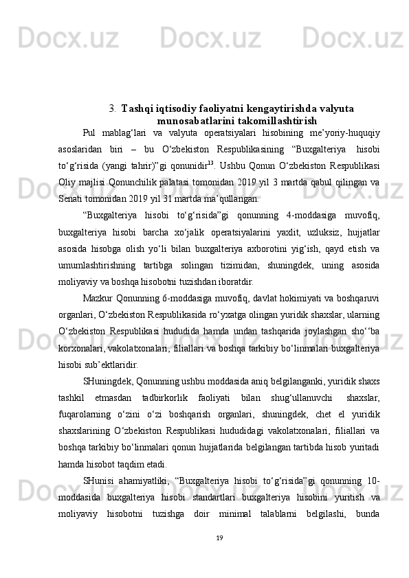 3. Tashqi iqtisodiy faoliyatni kengaytirishda valyuta
munosabatlarini takomillashtirish
Pul   mablag‘lari   va   valyuta   operatsiyalari   hisobining   me’yoriy-huquqiy
asoslaridan   biri   –   bu   O‘zbekiston   Respublikasining   “Buxgalteriya   hisobi
to‘g‘risida   (yangi   tahrir)”gi   qonunidir 13
.   Ushbu   Qonun   O‘zbekiston   Respublikasi
Oliy majlisi Qonunchilik palatasi  tomonidan 2019 yil  3 martda qabul  qilingan va
Senati   tomonidan   2019   yil 31 martda ma’qullangan.
“Buxgalteriya   hisobi   to‘g‘risida”gi   qonunning   4-moddasiga   muvofiq,
buxgalteriya   hisobi   barcha   xo‘jalik   operatsiyalarini   yaxlit,   uzluksiz,   hujjatlar
asosida   hisobga   olish   yo‘li   bilan   buxgalteriya   axborotini   yig‘ish,   qayd   etish   va
umumlashtirishning   tartibga   solingan   tizimidan,   shuningdek,   uning   asosida
moliyaviy   va   boshqa   hisobotni   tuzishdan   iboratdir.
Mazkur Qonunning 6-moddasiga muvofiq, davlat hokimiyati va boshqaruvi
organlari, O‘zbekiston Respublikasida ro‘yxatga olingan yuridik shaxslar, ularning
O‘zbekiston   Respublikasi   hududida   hamda   undan   tashqarida   joylashgan   sho‘‘ba
korxonalari, vakolatxonalari, filiallari va boshqa tarkibiy bo‘linmalari buxgalteriya
hisobi sub’ektlaridir.
SHuningdek, Qonunning ushbu moddasida aniq belgilanganki, yuridik shaxs
tashkil   etmasdan   tadbirkorlik   faoliyati   bilan   shug‘ullanuvchi   shaxslar,
fuqarolarning   o‘zini   o‘zi   boshqarish   organlari,   shuningdek,   chet   el   yuridik
shaxslarining   O‘zbekiston   Respublikasi   hududidagi   vakolatxonalari,   filiallari   va
boshqa tarkibiy bo‘linmalari qonun hujjatlarida belgilangan tartibda hisob yuritadi
hamda   hisobot   taqdim   etadi.
SHunisi   ahamiyatliki,   “Buxgalteriya   hisobi   to‘g‘risida”gi   qonunning   10-
moddasida   buxgalteriya   hisobi   standartlari   buxgalteriya   hisobini   yuritish   va
moliyaviy   hisobotni   tuzishga   doir   minimal   talablarni   belgilashi,   bunda
19 