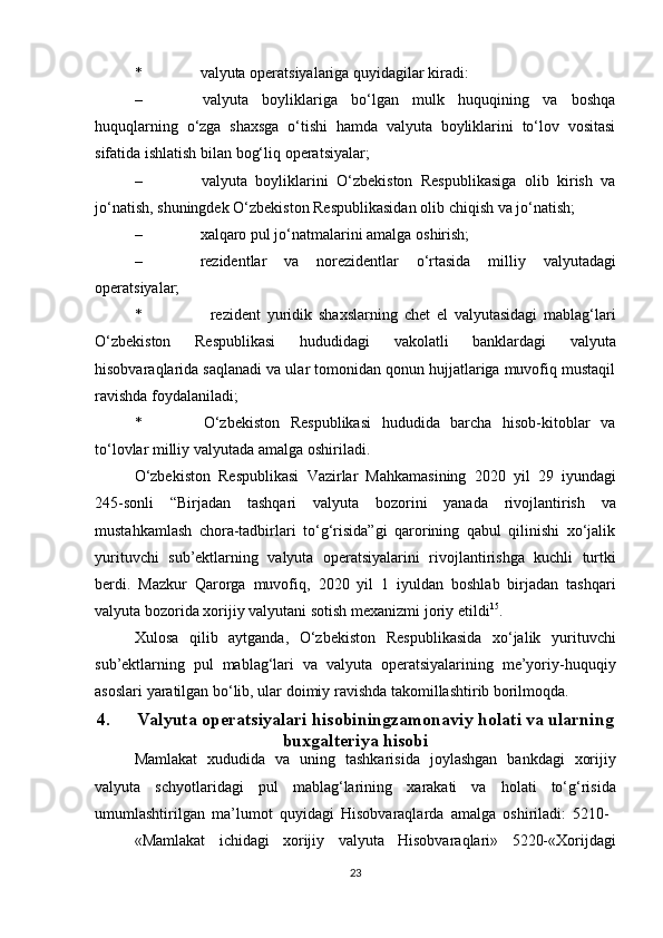 * valyuta   operatsiyalariga   quyidagilar   kiradi:
– valyuta   boyliklariga   bo‘lgan   mulk   huquqining   va   boshqa
huquqlarning   o‘zga   shaxsga   o‘tishi   hamda   valyuta   boyliklarini   to‘lov   vositasi
sifatida ishlatish   bilan bog‘liq   operatsiyalar;
– valyuta   boyliklarini   O‘zbekiston   Respublikasiga   olib   kirish   va
jo‘natish,   shuningdek   O‘zbekiston Respublikasidan   olib   chiqish   va   jo‘natish;
– xalqaro   pul   jo‘natmalarini   amalga   oshirish;
– rezidentlar   va   norezidentlar   o‘rtasida   milliy   valyutadagi
operatsiyalar;
* rezident   yuridik   shaxslarning   chet   el   valyutasidagi   mablag‘lari
O‘zbekiston   Respublikasi   hududidagi   vakolatli   banklardagi   valyuta
hisobvaraqlarida saqlanadi va ular tomonidan qonun hujjatlariga muvofiq mustaqil
ravishda   foydalaniladi;
* O‘zbekiston   Respublikasi   hududida   barcha   hisob-kitoblar   va
to‘lovlar   milliy   valyutada   amalga   oshiriladi.
O‘zbekiston   Respublikasi   Vazirlar   Mahkamasining   2020   yil   29   iyundagi
245-sonli   “Birjadan   tashqari   valyuta   bozorini   yanada   rivojlantirish   va
mustahkamlash   chora-tadbirlari   to‘g‘risida”gi   qarorining   qabul   qilinishi   xo‘jalik
yurituvchi   sub’ektlarning   valyuta   operatsiyalarini   rivojlantirishga   kuchli   turtki
berdi.   Mazkur   Qarorga   muvofiq,   2020   yil   1   iyuldan   boshlab   birjadan   tashqari
valyuta   bozorida   xorijiy   valyutani   sotish mexanizmi   joriy   etildi 15
.
Xulosa   qilib   aytganda,   O‘zbekiston   Respublikasida   xo‘jalik   yurituvchi
sub’ektlarning   pul   mablag‘lari   va   valyuta   operatsiyalarining   me’yoriy-huquqiy
asoslari   yaratilgan bo‘lib,   ular   doimiy   ravishda   takomillashtirib borilmoqda.
4. Valyuta   operatsiyalari   hisobiningzamonaviy   holati va ularning
buxgalteriya hisobi
Mamlakat   xududida   va   uning   tashkarisida   joylashgan   bankdagi   xorijiy
valyuta   schyotlaridagi   pul   mablag‘larining   xarakati   va   holati   to‘g‘risida
umumlashtirilgan   ma’lumot   quyidagi   Hisobvaraqlarda   amalga   oshiriladi:   5210-
«Mamlakat   ichidagi   xorijiy   valyuta   Hisobvaraqlari»   5220-«Xorijdagi
23