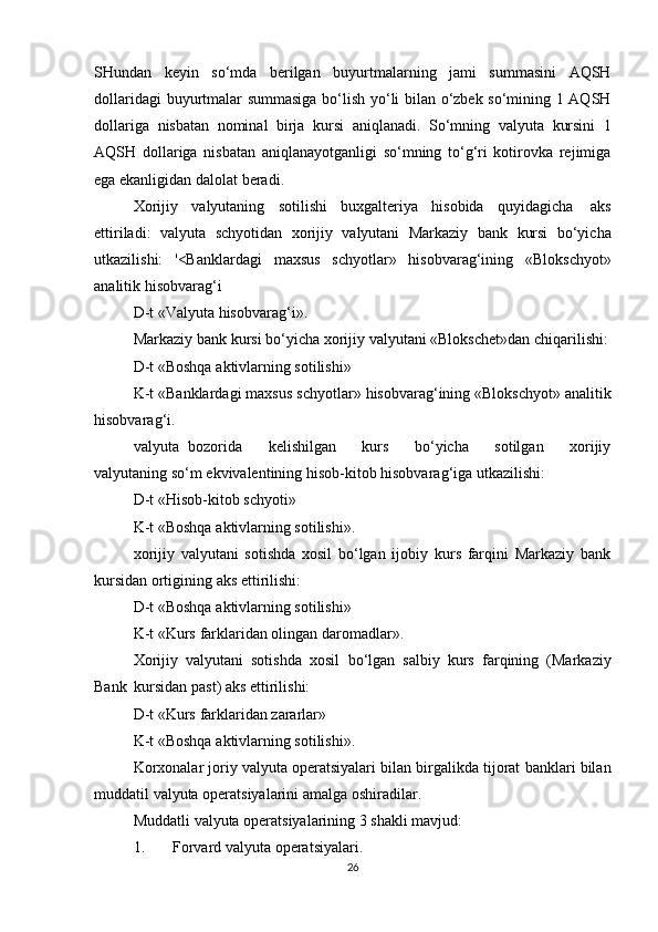 SHundan   keyin   so‘mda   berilgan   buyurtmalarning   jami   summasini   AQSH
dollaridagi   buyurtmalar summasiga bo‘lish yo‘li bilan o‘zbek so‘mining 1 AQSH
dollariga   nisbatan   nominal   birja   kursi   aniqlanadi.   So‘mning   valyuta   kursini   1
AQSH   dollariga   nisbatan   aniqlanayotganligi   so‘mning   to‘g‘ri   kotirovka   rejimiga
ega ekanligidan   dalolat   beradi.
Xorijiy   valyutaning   sotilishi   buxgalteriya   hisobida   quyidagicha   aks
ettiriladi:   valyuta   schyotidan   xorijiy   valyutani   Markaziy   bank   kursi   bo‘yicha
utkazilishi:   '<Banklardagi   maxsus   schyotlar»   hisobvarag‘ining   «Blokschyot»
analitik   hisobvarag‘i
D-t   «Valyuta   hisobvarag‘i».
Markaziy   bank   kursi   bo‘yicha   xorijiy   valyutani   «Blokschet»dan   chiqarilishi:
D-t   «Boshqa   aktivlarning   sotilishi»
K-t   «Banklardagi   maxsus   schyotlar»   hisobvarag‘ining   «Blokschyot»   analitik
hisobvarag‘i.
valyuta   bozorida         kelishilgan         kurs         bo‘yicha         sotilgan         xorijiy
valyutaning   so‘m   ekvivalentining   hisob-kitob   hisobvarag‘iga   utkazilishi:
D-t   «Hisob-kitob   schyoti»
K-t   «Boshqa   aktivlarning   sotilishi».
xorijiy   valyutani   sotishda   xosil   bo‘lgan   ijobiy   kurs   farqini   Markaziy   bank
kursidan   ortigining   aks   ettirilishi:
D-t   «Boshqa   aktivlarning   sotilishi»
K-t   «Kurs   farklaridan   olingan   daromadlar».
Xorijiy   valyutani   sotishda   xosil   bo‘lgan   salbiy   kurs   farqining   (Markaziy
Bank   kursidan   past)   aks   ettirilishi:
D-t   «Kurs   farklaridan   zararlar»
K-t   «Boshqa   aktivlarning   sotilishi».
Korxonalar   joriy   valyuta   operatsiyalari   bilan   birgalikda   tijorat   banklari   bilan
muddatil   valyuta operatsiyalarini   amalga   oshiradilar.
Muddatli   valyuta   operatsiyalarining   3   shakli   mavjud:
1. Forvard   valyuta   operatsiyalari.
26 