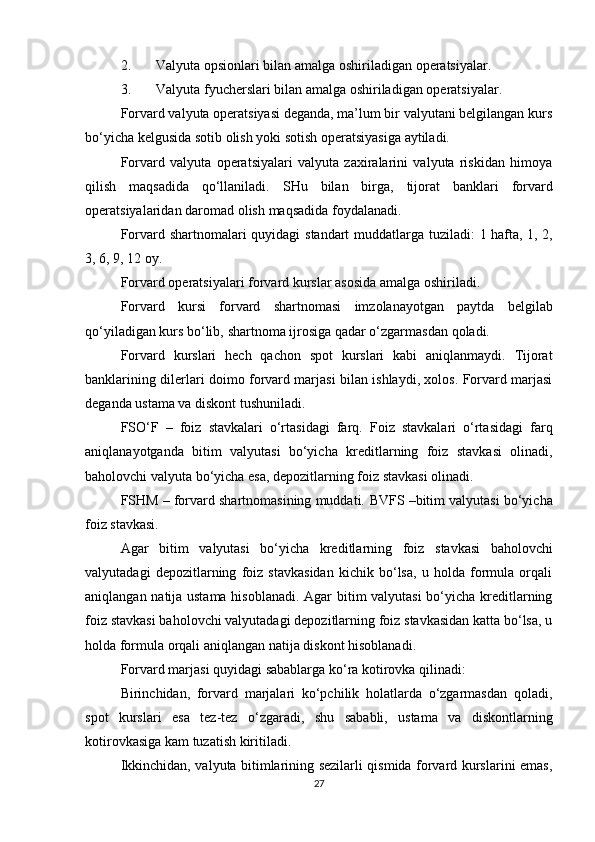 2. Valyuta   opsionlari   bilan   amalga   oshiriladigan   operatsiyalar.
3. Valyuta   fyucherslari   bilan   amalga   oshiriladigan   operatsiyalar.
Forvard valyuta operatsiyasi deganda, ma’lum bir valyutani belgilangan kurs
bo‘yicha   kelgusida   sotib   olish   yoki   sotish operatsiyasiga   aytiladi.
Forvard   valyuta   operatsiyalari   valyuta   zaxiralarini   valyuta   riskidan   himoya
qilish   maqsadida   qo‘llaniladi.   SHu   bilan   birga,   tijorat   banklari   forvard
operatsiyalaridan   daromad   olish   maqsadida   foydalanadi.
Forvard   shartnomalari   quyidagi   standart   muddatlarga   tuziladi:   1   hafta,   1,   2,
3,   6,   9,   12   oy.
Forvard   operatsiyalari   forvard   kurslar   asosida   amalga   oshiriladi.
Forvard   kursi   forvard   shartnomasi   imzolanayotgan   paytda   belgilab
qo‘yiladigan   kurs   bo‘lib,   shartnoma   ijrosiga   qadar   o‘zgarmasdan   qoladi.
Forvard   kurslari   hech   qachon   spot   kurslari   kabi   aniqlanmaydi.   Tijorat
banklarining dilerlari doimo forvard marjasi bilan ishlaydi, xolos. Forvard marjasi
deganda   ustama va diskont   tushuniladi.
FSO‘F   –   foiz   stavkalari   o‘rtasidagi   farq.   Foiz   stavkalari   o‘rtasidagi   farq
aniqlanayotganda   bitim   valyutasi   bo‘yicha   kreditlarning   foiz   stavkasi   olinadi,
baholovchi   valyuta bo‘yicha   esa,   depozitlarning foiz   stavkasi   olinadi.
FSHM – forvard shartnomasining muddati.   BVFS   –bitim   valyutasi   bo‘yicha
foiz   stavkasi.
Agar   bitim   valyutasi   bo‘yicha   kreditlarning   foiz   stavkasi   baholovchi
valyutadagi   depozitlarning   foiz   stavkasidan   kichik   bo‘lsa,   u   holda   formula   orqali
aniqlangan natija ustama hisoblanadi. Agar bitim valyutasi  bo‘yicha kreditlarning
foiz stavkasi baholovchi valyutadagi depozitlarning foiz stavkasidan katta bo‘lsa, u
holda   formula   orqali   aniqlangan   natija   diskont   hisoblanadi.
Forvard   marjasi   quyidagi   sabablarga   ko‘ra   kotirovka   qilinadi:
Birinchidan,   forvard   marjalari   ko‘pchilik   holatlarda   o‘zgarmasdan   qoladi,
spot   kurslari   esa   tez-tez   o‘zgaradi,   shu   sababli,   ustama   va   diskontlarning
kotirovkasiga   kam   tuzatish   kiritiladi.
Ikkinchidan, valyuta bitimlarining sezilarli qismida forvard kurslarini emas,
27 
