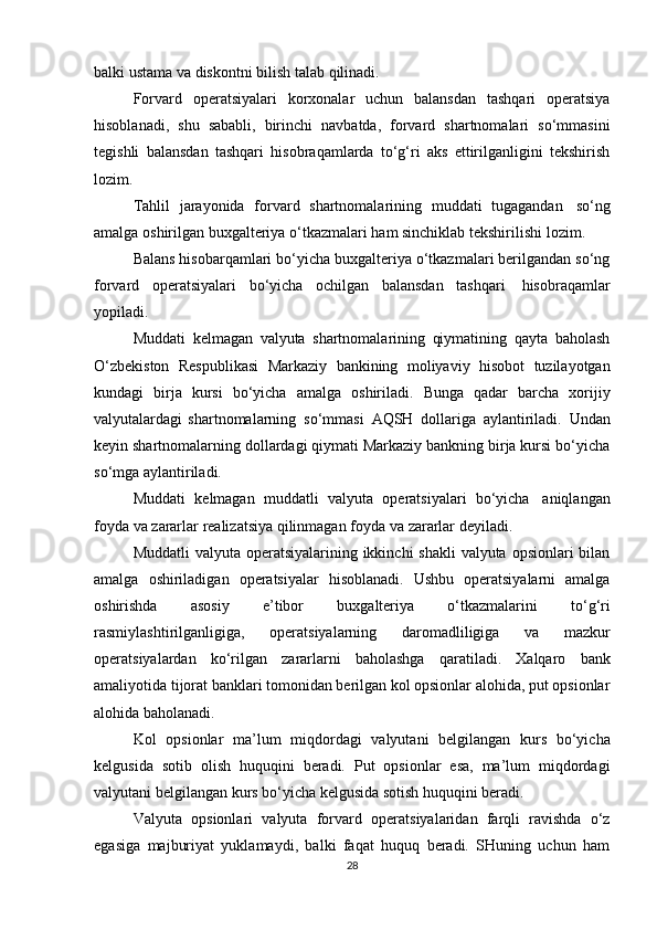 balki ustama   va   diskontni bilish   talab   qilinadi.
Forvard   operatsiyalari   korxonalar   uchun   balansdan   tashqari   operatsiya
hisoblanadi,   shu   sababli,   birinchi   navbatda,   forvard   shartnomalari   so‘mmasini
tegishli   balansdan   tashqari   hisobraqamlarda   to‘g‘ri   aks   ettirilganligini   tekshirish
lozim.
Tahlil   jarayonida   forvard   shartnomalarining   muddati   tugagandan   so‘ng
amalga   oshirilgan   buxgalteriya   o‘tkazmalari   ham   sinchiklab   tekshirilishi   lozim.
Balans hisobarqamlari bo‘yicha buxgalteriya o‘tkazmalari berilgandan so‘ng
forvard   operatsiyalari   bo‘yicha   ochilgan   balansdan   tashqari   hisobraqamlar
yopiladi.
Muddati   kelmagan   valyuta   shartnomalarining   qiymatining   qayta   baholash
O‘zbekiston   Respublikasi   Markaziy   bankining   moliyaviy   hisobot   tuzilayotgan
kundagi   birja   kursi   bo‘yicha   amalga   oshiriladi.   Bunga   qadar   barcha   xorijiy
valyutalardagi   shartnomalarning   so‘mmasi   AQSH   dollariga   aylantiriladi.   Undan
keyin shartnomalarning dollardagi qiymati Markaziy bankning birja kursi bo‘yicha
so‘mga   aylantiriladi.
Muddati   kelmagan   muddatli   valyuta   operatsiyalari   bo‘yicha   aniqlangan
foyda   va   zararlar   realizatsiya qilinmagan   foyda   va   zararlar   deyiladi.
Muddatli  valyuta operatsiyalarining ikkinchi shakli  valyuta opsionlari bilan
amalga   oshiriladigan   operatsiyalar   hisoblanadi.   Ushbu   operatsiyalarni   amalga
oshirishda   asosiy   e’tibor   buxgalteriya   o‘tkazmalarini   to‘g‘ri
rasmiylashtirilganligiga,   operatsiyalarning   daromadliligiga   va   mazkur
operatsiyalardan   ko‘rilgan   zararlarni   baholashga   qaratiladi.   Xalqaro   bank
amaliyotida tijorat banklari tomonidan berilgan kol opsionlar alohida, put opsionlar
alohida   baholanadi.
Kol   opsionlar   ma’lum   miqdordagi   valyutani   belgilangan   kurs   bo‘yicha
kelgusida   sotib   olish   huquqini   beradi.   Put   opsionlar   esa,   ma’lum   miqdordagi
valyutani   belgilangan   kurs bo‘yicha   kelgusida   sotish huquqini beradi.
Valyuta   opsionlari   valyuta   forvard   operatsiyalaridan   farqli   ravishda   o‘z
egasiga   majburiyat   yuklamaydi,   balki   faqat   huquq   beradi.   SHuning   uchun   ham
28 