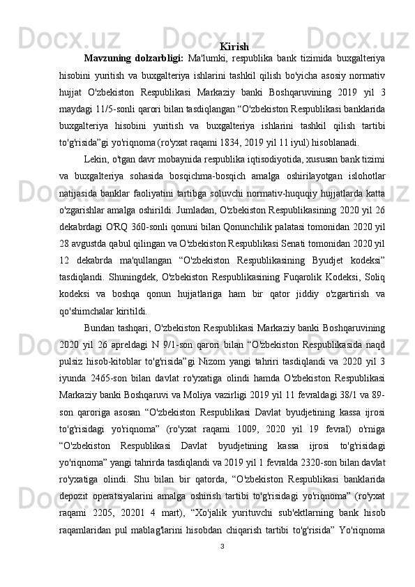 Kirish
Mavzuning   dolzarbligi:   Ma'lumki,   respublika   bank   tizimida   buxgalteriya
hisobini   yuritish   va   buxgalteriya   ishlarini   tashkil   qilish   bo'yicha   asosiy   normativ
hujjat   O'zbekiston   Respublikasi   Markaziy   banki   Boshqaruvining   2019   yil   3
maydagi 11/5-sonli qarori bilan tasdiqlangan “O'zbekiston Respublikasi banklarida
buxgalteriya   hisobini   yuritish   va   buxgalteriya   ishlarini   tashkil   qilish   tartibi
to'g'risida”gi yo'riqnoma (ro'yxat raqami 1834, 2019 yil 11 iyul) hisoblanadi.
Lekin, o'tgan davr mobaynida respublika iqtisodiyotida, xususan bank tizimi
va   buxgalteriya   sohasida   bosqichma-bosqich   amalga   oshirilayotgan   islohotlar
natijasida   banklar   faoliyatini   tartibga   soluvchi   normativ-huquqiy   hujjatlarda   katta
o'zgarishlar amalga oshirildi. Jumladan, O'zbekiston Respublikasining 2020 yil 26
dekabrdagi O'RQ 360-sonli qonuni bilan Qonunchilik palatasi tomonidan 2020 yil
28 avgustda qabul qilingan va O'zbekiston Respublikasi Senati tomonidan 2020 yil
12   dekabrda   ma'qullangan   “O'zbekiston   Respublikasining   Byudjet   kodeksi”
tasdiqlandi.   Shuningdek,   O'zbekiston   Respublikasining   Fuqarolik   Kodeksi,   Soliq
kodeksi   va   boshqa   qonun   hujjatlariga   ham   bir   qator   jiddiy   o'zgartirish   va
qo'shimchalar kiritildi.
Bundan tashqari, O'zbekiston Respublikasi  Markaziy banki Boshqaruvining
2020   yil   26   apreldagi   N   9/1-son   qarori   bilan   “O'zbekiston   Respublikasida   naqd
pulsiz   hisob-kitoblar   to'g'risida”gi   Nizom   yangi   tahriri   tasdiqlandi   va   2020   yil   3
iyunda   2465-son   bilan   davlat   ro'yxatiga   olindi   hamda   O'zbekiston   Respublikasi
Markaziy banki Boshqaruvi va Moliya vazirligi 2019 yil 11 fevraldagi 38/1 va 89-
son   qaroriga   asosan   “O'zbekiston   Respublikasi   Davlat   byudjetining   kassa   ijrosi
to'g'risidagi   yo'riqnoma”   (ro'yxat   raqami   1009,   2020   yil   19   fevral)   o'rniga
“O'zbekiston   Respublikasi   Davlat   byudjetining   kassa   ijrosi   to'g'risidagi
yo'riqnoma” yangi tahrirda tasdiqlandi va 2019 yil 1 fevralda 2320-son bilan davlat
ro'yxatiga   olindi.   Shu   bilan   bir   qatorda,   “O'zbekiston   Respublikasi   banklarida
depozit   operatsiyalarini   amalga   oshirish   tartibi   to'g'risidagi   yo'riqnoma”   (ro'yxat
raqami   2205,   20201   4   mart),   “Xo'jalik   yurituvchi   sub'ektlarning   bank   hisob
raqamlaridan   pul   mablag'larini   hisobdan   chiqarish   tartibi   to'g'risida”   Yo'riqnoma
3