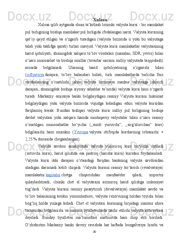 Xulosa.
Xulosa qilib aytganda shuni ta’kitlash lozimki valyuta kursi -  bir mamlakat
pul birligining boshqa mamlakat pul birligida ifodalangan narxi. Valyuta kursining
qat iy   qayd   etilgan   va   o zgarib   turadigan   (valyuta   bozorida   u   yoki   bu   valyutagaʼ ʻ
talab yoki taklifga qarab) turlari mavjud. Valyuta kursi mamlakatlar valyutasining
harid qobiliyati, shuningdek xalqaro to lov vositalari (masalan, SDR, yevro) bilan	
ʻ
o zaro munosabat va boshqa omillar (tovarlar narxini milliy valyutada taqqoslash)	
ʻ
asosida   belgilanadi.   Ularning   harid   qobiliyatining   o zgarishi   bilan	
ʻ
( inflyatsiya   darajasi,   to lov   balanslari   holati,   turli   mamlakatlarda   turlicha   foiz	
ʻ
stavkalarining   o rnatilishi,   jahon   valyuta   bozoriaya   mazkur   valyutaga   ishonch	
ʻ
darajasi, shuningdek boshqa siyosiy sabablar ta sirida) valyuta kursi ham o zgarib	
ʼ ʻ
turadi.   Markaziy   emissiya   banki   belgilaydigan   rasmiy   Valyuta   kursini   hukumat
belgilaydigan   yoki   valyuta   bozorida   vujudga   keladigan   erkin   valyuta   kursidan
farqlamoq   kerak.   Bundan   tashqari   valyuta   kursi   milliy   pul   birligining   boshqa
davlat   valyutasi   yoki   xalqaro   hamda   mintaqaviy   valyutalar   bilan   o zaro   rasmiy	
ʻ
o rnatilgan   munosabatlar   bo yicha   („suzib   yuruvchi“,   „sirg aluvchan“   kurs)	
ʻ ʻ ʻ
belgilanishi   ham   mumkin   ( Yevropa   valyuta   ittifoqida   kurslarning   tebranishi   +
2,25   % doirasida chegaralangan). 
Valyuta   savdosi   amaliyotida   valyuta   yuqoriroq   kurs   bo yicha   sotiladi	
ʻ
(sotuvchi   kursi),   harid   qilishda   esa   pastroq   (haridor   kursi)   kursdan   foydalaniladi.
Valyuta   kursi   ikki   darajasi   o rtasidagi   farqdan   bankning   valyuta   savdosidan	
ʻ
oladigan   daromadi   kelib   chiqadi.   Valyuta   kursini   rasmiy   ko tarish   (revalvatsiya)	
ʻ
mamlakatni   kapitalni   chetga   chiqarishdan   manfaatdor   qiladi,   importni
qulaylashtiradi,   chunki   chet   el   valyutasini   arzonroq   harid   qilishga   imkoniyat
tug iladi.   Valyuta   kursini   rasmiy   pasaytirish   (devalvatsiya)   mamlakat   savdo   va	
ʻ
to lov   balansining   keskin   yomonlashuvi,   valyuta   rezervining   holdan   toyishi   bilan
ʻ
bog liq   holda   yuzaga   keladi.   Chet   el   valyutasi   kursining   birjadagi   maxsus   idora	
ʻ
tomonidan belgilanishi va maxsus byulletenlarda nashr etilishi valyuta kotirovkasi
deyiladi.   Bunday   byulleten   ma lumotlari   matbuotda   ham   chop   etib   boriladi.	
ʼ
O zbekiston   Markaziy   banki   davriy   ravishda   har   haftada   buxgalteriya   hisobi   va	
ʻ
30 