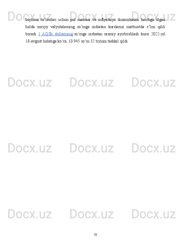 bojxona   to lovlari   uchun   pul   massasi   va   inflyatsiya   dinamikasini   hisobga   olganʻ
holda   xorijiy   valyutalarning   so mga   nisbatan   kurslarini   matbuotda   e lon   qilib	
ʻ ʼ
boradi.   1   AQSh   dollarining   so mga   nisbatan   rasmiy   ayirboshlash   kursi   2022-yil	
ʻ
18-avgust holatiga ko ra, 10 945 so m 32 tiyinni tashkil qildi	
ʻ ʻ
31 