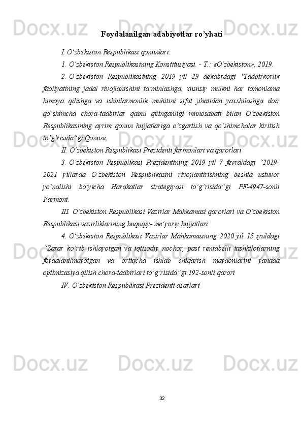 Foydalanilgan adabiyotlar ro’yhati
I. O’zbekiston Respublikasi qonunlari.
1.   O’zbekiston Respublikasining Konstitusiyasi. - T.: «O’zbekiston», 2019.
2.   O’zbekiston   Respublikasining   2019   yil   29   dekabrdagi   "Tadbirkorlik
faoliyatining   jadal   rivojlanishini   ta’minlashga,   xususiy   mulkni   har   tomonlama
himoya   qilishga   va   ishbilarmonlik   muhitini   sifat   jihatidan   yaxshilashga   doir
qo’shimcha   chora-tadbirlar   qabul   qilinganligi   munosabati   bilan   O’zbekiston
Respublikasining   ayrim   qonun   hujjatlariga   o’zgartish   va   qo’shimchalar   kiritish
to’g’risida”gi Qonuni.
II. O’zbekiston Respublikasi Prezidenti farmonlari va qarorlari
3.   O’zbekiston   Respublikasi   Prezidentining   2019   yil   7   fevraldagi   “2019-
2021   yillarda   O’zbekiston   Respublikasini   rivojlantirishning   beshta   ustuvor
yo’nalishi   bo’yicha   Harakatlar   strategiyasi   to’g’risida”gi   PF-4947-sonli
Farmoni. 
III.   O’zbekiston Respublikasi Vazirlar Mahkamasi qarorlari va O’zbekiston
Respublikasi vazirliklarining huquqiy- me’yoriy hujjatlari 
4.   O’zbekiston   Respublikasi   Vazirlar   Mahkamasining   2020   yil   15   iyuldagi
“Zarar   ko’rib   ishlayotgan   va   iqtisodiy   nochor,   past   rentabelli   tashkilotlarning
foydalanilmayotgan   va   ortiqcha   ishlab   chiqarish   maydonlarini   yanada
optimizasiya qilish chora-tadbirlari to’g’risida”gi 192-sonli qarori
IV.   O’zbekiston Respublikasi Prezidenti asarlari
32 