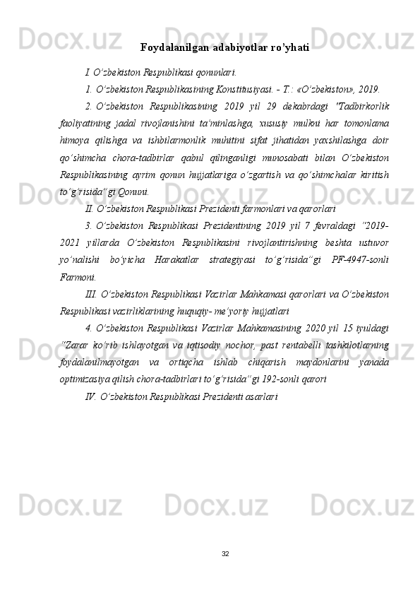 Foydalanilgan adabiyotlar ro’yhati
I. O’zbekiston Respublikasi qonunlari.
1.   O’zbekiston Respublikasining Konstitusiyasi. - T.: «O’zbekiston», 2019.
2.   O’zbekiston   Respublikasining   2019   yil   29   dekabrdagi   "Tadbirkorlik
faoliyatining   jadal   rivojlanishini   ta’minlashga,   xususiy   mulkni   har   tomonlama
himoya   qilishga   va   ishbilarmonlik   muhitini   sifat   jihatidan   yaxshilashga   doir
qo’shimcha   chora-tadbirlar   qabul   qilinganligi   munosabati   bilan   O’zbekiston
Respublikasining   ayrim   qonun   hujjatlariga   o’zgartish   va   qo’shimchalar   kiritish
to’g’risida”gi Qonuni.
II. O’zbekiston Respublikasi Prezidenti farmonlari va qarorlari
3.   O’zbekiston   Respublikasi   Prezidentining   2019   yil   7   fevraldagi   “2019-
2021   yillarda   O’zbekiston   Respublikasini   rivojlantirishning   beshta   ustuvor
yo’nalishi   bo’yicha   Harakatlar   strategiyasi   to’g’risida”gi   PF-4947-sonli
Farmoni. 
III.   O’zbekiston Respublikasi Vazirlar Mahkamasi qarorlari va O’zbekiston
Respublikasi vazirliklarining huquqiy- me’yoriy hujjatlari 
4.   O’zbekiston   Respublikasi   Vazirlar   Mahkamasining   2020   yil   15   iyuldagi
“Zarar   ko’rib   ishlayotgan   va   iqtisodiy   nochor,   past   rentabelli   tashkilotlarning
foydalanilmayotgan   va   ortiqcha   ishlab   chiqarish   maydonlarini   yanada
optimizasiya qilish chora-tadbirlari to’g’risida”gi 192-sonli qarori
IV.   O’zbekiston Respublikasi Prezidenti asarlari
32