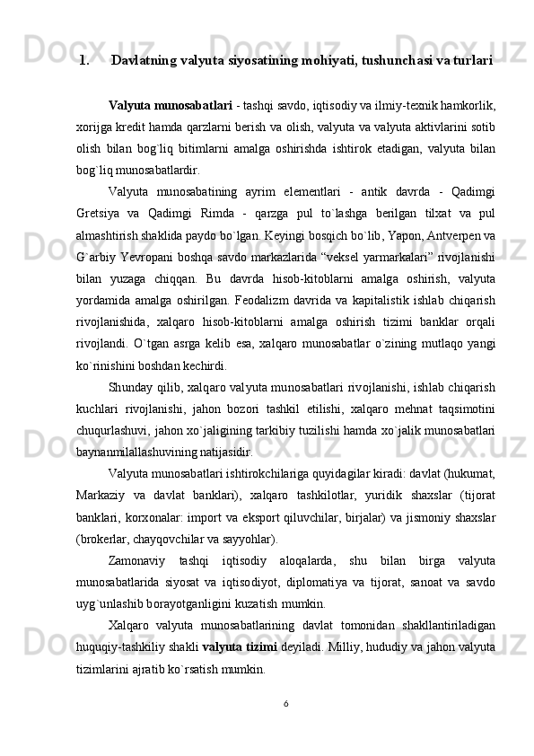 1. Davlatning valyuta siyosatining mohiyati, tushunchasi va turlari
Valyuta munosabatlari  - tashqi savdo, iqtisodiy va ilmiy-texnik hamkorlik,
xorijga kredit hamda qarzlarni berish va olish, valyuta va valyuta aktivlarini sotib
olish   bilan   bog`liq   bitimlarni   amalga   oshirishda   ishtirok   etadigan,   valyuta   bilan
bog`liq munosabatlardir.
Valyuta   munosabatining   ayrim   elementlari   -   antik   davrda   -   Qadimgi
Gretsiya   va   Qadimgi   Rimda   -   qarzga   pul   to`lashga   berilgan   tilxat   va   pul
almashtirish shaklida paydo bo`lgan. Keyingi  bosqich bo`lib, Yapon, Antverpen va
G`arbiy Yevropani boshqa savdo markazlarida “veksel  yarmarkalari” rivojlanishi
bilan   yuzaga   chiqqan.   Bu   davrda   hisob-kitoblarni   amalga   oshirish,   valyuta
yordamida   amalga   oshirilgan.   Feodalizm   davrida   va   kapitalistik   ishlab   chiqarish
rivojlanishida,   xalqaro   hisob-kitoblarni   amalga   oshirish   tizimi   banklar   orqali
rivojlandi.   O`tgan   asrga   kelib   esa,   xalqaro   munosabatlar   o`zining   mutlaqo   yangi
ko`rinishini boshdan kechirdi.
Shunday qilib, xalqaro valyuta munosabatlari rivojlanishi, ishlab chiqarish
kuchlari   rivojlanishi,   jahon   bozori   tashkil   etilishi,   xalqaro   mehnat   taqsimotini
chuqurlashuvi, jahon xo`jaligining tarkibiy tuzilishi hamda xo`jalik munosabatlari
baynanmilallashuvining natijasidir.
Valyuta munosabatlari ishtirokchilariga quyidagilar kiradi: davlat (hukumat,
Markaziy   va   davlat   banklari),   xalqaro   tashkilotlar,   yuridik   shaxslar   (tijorat
banklari, korxonalar:  import va   eksport qiluvchilar, birjalar) va jismoniy shaxslar
(brokerlar, chayqovchilar va sayyohlar).
Zamonaviy   tashqi   iqtisodiy   aloqalarda,   shu   bilan   birga   valyuta
munosabatlarida   siyosat   va   iqtisodiyot,   diplomatiya   va   tijorat,   sanoat   va   savdo
uyg`unlashib borayotganligini kuzatish  mumkin.
Xalqaro   valyuta   munosabatlarining   davlat   tomonidan   shakllantiriladigan
huquqiy-tashkiliy  shakli  valyuta tizimi  deyiladi. Milliy, hududiy va jahon valyuta
tizimlarini ajratib ko`rsatish  mumkin.
6