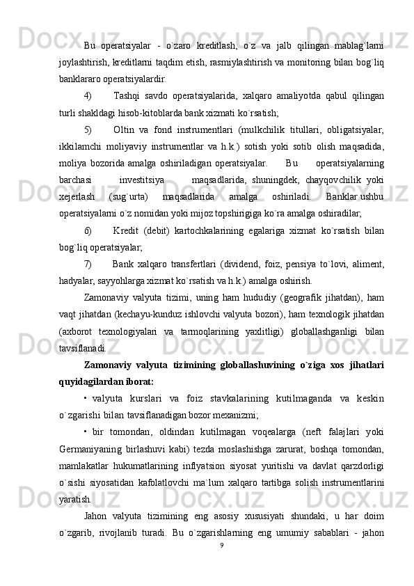 Bu   operatsiyalar   -   o`zaro   kreditlash,   o`z   va   jalb   qilingan   mablag`larni
joylashtirish, kreditlarni   taqdim etish, rasmiylashtirish va monitoring bilan bog`liq
banklararo operatsiyalardir.
4)   Tashqi   savdo   operatsiyalarida,   xalqaro   amaliyotda   qabul   qilingan
turli shakldagi hisob- kitoblarda bank xizmati ko`rsatish;
5)   Oltin   va   fond   instrumentlari   (mulkchilik   titullari,   obligatsiyalar,
ikkilamchi   moliyaviy   instrumentlar   va   h.k.)   sotish   yoki   sotib   olish   maqsadida,
moliya   bozorida   amalga   oshiriladigan   operatsiyalar.           Bu           operatsiyalarning
barchasi           investitsiya           maqsadlarida,   shuningdek,   chayqovchilik   yoki
xejerlash     (sug`urta)     maqsadlarida     amalga     oshiriladi.     Banklar ushbu
operatsiyalarni o`z nomidan yoki mijoz topshirigiga ko`ra amalga oshiradilar;
6)   Kredit   (debit)   kartochkalarining   egalariga   xizmat   ko`rsatish   bilan
bog`liq operatsiyalar;
7)   Bank   xalqaro   transfertlari   (dividend,   foiz,   pensiya   to`lovi,   aliment,
hadyalar, sayyohlarga xizmat ko`rsatish va h.k.) amalga oshirish.
Zamonaviy   valyuta   tizimi,   uning   ham   hududiy   (geografik   jihatdan),   ham
vaqt  jihatdan   (kechayu-kunduz ishlovchi valyuta bozori), ham texnologik jihatdan
(axborot   texnologiyalari   va   tarmoqlarining   yaxlitligi)   globallashganligi   bilan
tavsiflanadi.
Zamonaviy   valyuta   tizimining   globallashuvining   o`ziga   xos   jihatlari
quyidagilardan  iborat:
• valyuta   kurslari   va   foiz   stavkalarining   kutilmaganda   va   keskin
o`zgarishi bilan  tavsiflanadigan bozor mexanizmi;
• bir   tomondan,   oldindan   kutilmagan   voqealarga   (neft   falajlari   yoki
Germaniyaning   birlashuvi   kabi)   tezda   moslashishga   zarurat,   boshqa   tomondan,
mamlakatlar   hukumatlarining   inflyatsion   siyosat   yuritishi   va   davlat   qarzdorligi
o`sishi   siyosatidan   kafolatlovchi   ma`lum   xalqaro   tartibga   solish   instrumentlarini
yaratish.
Jahon   valyuta   tizimining   eng   asosiy   xususiyati   shundaki,   u   har   doim
o`zgarib,   rivojlanib   turadi.   Bu   o`zgarishlarning   eng   umumiy   sabablari   -   jahon
9