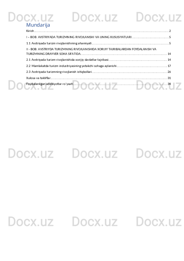 Mundarija
Kirish ............................................................................................................................................................ 2
I – BOB. AVSTRIYADA TURIZMNING RIVOJLANISHI VA UNING XUSUSIYATLARI ........................................... 5
1.1 Avstriyada turizm rivojlanishining ahamiyati ......................................................................................... 5
II - BOB. AVSTRIYDA TURIZMNING RIVOJLANISHIDA XORIJIY TAJRIBALARDAN FOYDALANISH VA 
TURIZMNING DRAYVER SOHA SIFATIDA .................................................................................................... 14
2.1 Avstriyada turizm rivojlanishida xorijiy davlatlar tajribasi ................................................................... 14
2.2 Mamlakatda turizm industriyasining yetakchi sohaga aylanishi .......................................................... 17
2.3 Avstriyada turizmning rivojlanish istiqbollari ....................................................................................... 26
Xulosa va takliflar ....................................................................................................................................... 31
Foydalanilgan adabiyotlar ro’yxati ............................................................................................................. 34 