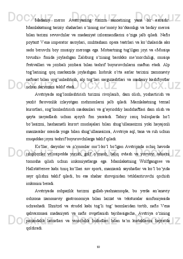 Madaniy   meros   Avstriyaning   turizm   sanoatining   yana   bir   asosidir.
Mamlakatning  tarixiy  shaharlari   o zining  me moriy  ko rkamligi   va  badiiy  merosiʻ ʻ ʻ
bilan   tarixni   sevuvchilar   va   madaniyat   ixlosmandlarini   o ziga   jalb   qiladi.   Nafis	
ʻ
poytaxt   Vena   imperator   saroylari,   muhtasham   opera   teatrlari   va   ko chalarida   aks	
ʻ
sado   beruvchi   boy   musiqiy   merosga   ega.   Motsartning   tug ilgan   joyi   va   «Musiqa	
ʻ
tovushi»   fonida   joylashgan   Zalsburg   o zining   barokko   me morchiligi,   musiqa	
ʻ ʻ
festivallari   va   jozibali   jozibasi   bilan   tashrif   buyuruvchilarni   maftun   etadi.   Alp
tog larining   qoq   markazida   joylashgan   Insbruk   o rta   asrlar   tarixini   zamonaviy	
ʻ ʻ
nafosat   bilan   uyg unlashtirib,   alp   tog lari   sarguzashtlari   va   madaniy   kashfiyotlar	
ʻ ʻ
uchun darvozani taklif etadi.
Avstriyada   sog lomlashtirish   turizmi   rivojlanib,   dam   olish,   yoshartirish   va	
ʻ
yaxlit   farovonlik   izlayotgan   mehmonlarni   jalb   qiladi.   Mamlakatning   termal
kurortlari,  sog lomlashtirish  maskanlari   va g ayrioddiy  landshaftlari  dam   olish  va	
ʻ ʻ
qayta   zaryadlash   uchun   ajoyib   fon   yaratadi.   Tabiiy   issiq   buloqlarda   ho l	
ʻ
bo lasizmi,   hashamatli   kurort   muolajalari   bilan   shug ullanasizmi   yoki   hayajonli	
ʻ ʻ
manzaralar   orasida   yoga   bilan   shug ullanasizmi,   Avstriya   aql,   tana   va   ruh   uchun	
ʻ
muqaddas joyni tashrif buyuruvchilarga taklif qiladi.  
Ko llar,   daryolar   va   o rmonlar   mo l-ko l   bo lgan   Avstriyada   ochiq   havoda	
ʻ ʻ ʻ ʻ ʻ
ishqibozlar   velosipedda   yurish,   golf   o ynash,   baliq   ovlash   va   yovvoyi   tabiatni	
ʻ
tomosha   qilish   uchun   imkoniyatlarga   ega.   Mamlakatning   Wolfgangsee   va
Hallstättersee   kabi   tiniq   ko llari   suv   sporti,   manzarali   sayohatlar   va   ko l   bo yida	
ʻ ʻ ʻ
sayr   qilishni   taklif   qiladi,   bu   esa   shahar   shovqinidan   tetiklantiruvchi   qochish
imkonini beradi.
Avstriyada   oshpazlik   turizmi   gullab-yashnamoqda,   bu   yerda   an anaviy	
ʻ
oshxona   zamonaviy   gastronomiya   bilan   lazzat   va   teksturalar   simfoniyasida
uchrashadi.   Shnitzel   va   strudel   kabi   tog li   tog   taomlaridan   tortib,   nafis   Vena	
ʻ ʻ
qahvaxonasi   madaniyati   va   nafis   ovqatlanish   tajribasigacha,   Avstriya   o zining	
ʻ
pazandalik   lazzatlari   va   vinochilik   hududlari   bilan   ta m   kurtaklarini   hayratda	
ʻ
qoldiradi.
10