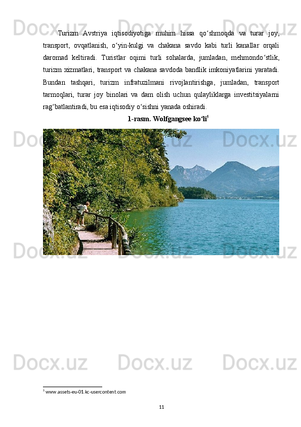 Turizm   Avstriya   iqtisodiyotiga   muhim   hissa   qo shmoqda   va   turar   joy,ʻ
transport,   ovqatlanish,   o yin-kulgi   va   chakana   savdo   kabi   turli   kanallar   orqali	
ʻ
daromad   keltiradi.   Turistlar   oqimi   turli   sohalarda,   jumladan,   mehmondo stlik,	
ʻ
turizm  xizmatlari, transport  va chakana savdoda  bandlik imkoniyatlarini  yaratadi.
Bundan   tashqari,   turizm   infratuzilmani   rivojlantirishga,   jumladan,   transport
tarmoqlari,   turar   joy   binolari   va   dam   olish   uchun   qulayliklarga   investitsiyalarni
rag batlantiradi, bu esa iqtisodiy o sishni yanada oshiradi.	
ʻ ʻ
1-rasm. Wolfgangsee ko li	
ʻ 5
5
 www.assets-eu-01.kc-usercontent.com
11 