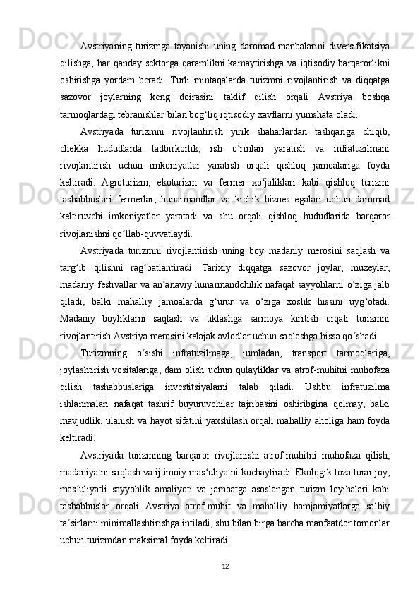 Avstriyaning   turizmga   tayanishi   uning   daromad   manbalarini   diversifikatsiya
qilishga, har  qanday sektorga qaramlikni  kamaytirishga va iqtisodiy barqarorlikni
oshirishga   yordam   beradi.   Turli   mintaqalarda   turizmni   rivojlantirish   va   diqqatga
sazovor   joylarning   keng   doirasini   taklif   qilish   orqali   Avstriya   boshqa
tarmoqlardagi tebranishlar bilan bog liq iqtisodiy xavflarni yumshata oladi.ʻ
Avstriyada   turizmni   rivojlantirish   yirik   shaharlardan   tashqariga   chiqib,
chekka   hududlarda   tadbirkorlik,   ish   o rinlari   yaratish   va   infratuzilmani	
ʻ
rivojlantirish   uchun   imkoniyatlar   yaratish   orqali   qishloq   jamoalariga   foyda
keltiradi.   Agroturizm,   ekoturizm   va   fermer   xo jaliklari   kabi   qishloq   turizmi	
ʻ
tashabbuslari   fermerlar,   hunarmandlar   va   kichik   biznes   egalari   uchun   daromad
keltiruvchi   imkoniyatlar   yaratadi   va   shu   orqali   qishloq   hududlarida   barqaror
rivojlanishni qo llab-quvvatlaydi.	
ʻ
Avstriyada   turizmni   rivojlantirish   uning   boy   madaniy   merosini   saqlash   va
targ ib   qilishni   rag batlantiradi.   Tarixiy   diqqatga   sazovor   joylar,   muzeylar,	
ʻ ʻ
madaniy festivallar va an anaviy hunarmandchilik nafaqat  sayyohlarni o ziga jalb	
ʻ ʻ
qiladi,   balki   mahalliy   jamoalarda   g urur   va   o ziga   xoslik   hissini   uyg otadi.	
ʻ ʻ ʻ
Madaniy   boyliklarni   saqlash   va   tiklashga   sarmoya   kiritish   orqali   turizmni
rivojlantirish Avstriya merosini kelajak avlodlar uchun saqlashga hissa qo shadi.	
ʻ
Turizmning   o sishi   infratuzilmaga,   jumladan,   transport   tarmoqlariga,	
ʻ
joylashtirish   vositalariga,  dam   olish   uchun  qulayliklar   va  atrof-muhitni   muhofaza
qilish   tashabbuslariga   investitsiyalarni   talab   qiladi.   Ushbu   infratuzilma
ishlanmalari   nafaqat   tashrif   buyuruvchilar   tajribasini   oshiribgina   qolmay,   balki
mavjudlik, ulanish va hayot sifatini yaxshilash orqali mahalliy aholiga ham foyda
keltiradi.
Avstriyada   turizmning   barqaror   rivojlanishi   atrof-muhitni   muhofaza   qilish,
madaniyatni saqlash va ijtimoiy mas uliyatni kuchaytiradi. Ekologik toza turar joy,	
ʻ
mas uliyatli   sayyohlik   amaliyoti   va   jamoatga   asoslangan   turizm   loyihalari   kabi	
ʻ
tashabbuslar   orqali   Avstriya   atrof-muhit   va   mahalliy   hamjamiyatlarga   salbiy
ta sirlarni minimallashtirishga intiladi, shu bilan birga barcha manfaatdor tomonlar	
ʻ
uchun turizmdan maksimal foyda keltiradi.
12 