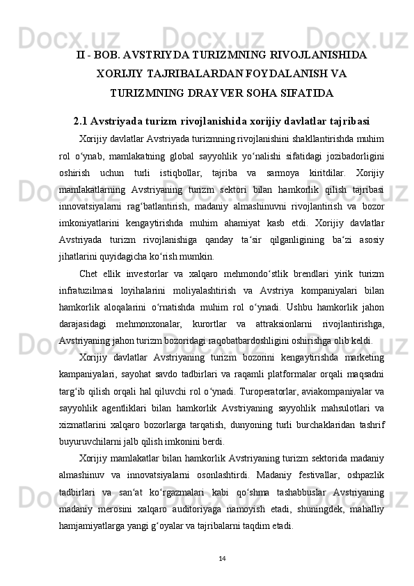 II - BOB. AVSTRIYDA TURIZMNING RIVOJLANISHIDA
XORIJIY TAJRIBALARDAN FOYDALANISH VA
TURIZMNING DRAYVER SOHA SIFATIDA
2.1 Avstriyada turizm rivojlanishida xorijiy davlatlar tajribasi
Xorijiy davlatlar Avstriyada turizmning rivojlanishini shakllantirishda muhim
rol   o ynab,   mamlakatning   global   sayyohlik   yo nalishi   sifatidagi   jozibadorliginiʻ ʻ
oshirish   uchun   turli   istiqbollar,   tajriba   va   sarmoya   kiritdilar.   Xorijiy
mamlakatlarning   Avstriyaning   turizm   sektori   bilan   hamkorlik   qilish   tajribasi
innovatsiyalarni   rag batlantirish,   madaniy   almashinuvni   rivojlantirish   va   bozor	
ʻ
imkoniyatlarini   kengaytirishda   muhim   ahamiyat   kasb   etdi.   Xorijiy   davlatlar
Avstriyada   turizm   rivojlanishiga   qanday   ta sir   qilganligining   ba zi   asosiy	
ʻ ʻ
jihatlarini quyidagicha ko rish mumkin.	
ʻ
Chet   ellik   investorlar   va   xalqaro   mehmondo stlik   brendlari   yirik   turizm	
ʻ
infratuzilmasi   loyihalarini   moliyalashtirish   va   Avstriya   kompaniyalari   bilan
hamkorlik   aloqalarini   o rnatishda   muhim   rol   o ynadi.   Ushbu   hamkorlik   jahon	
ʻ ʻ
darajasidagi   mehmonxonalar,   kurortlar   va   attraksionlarni   rivojlantirishga,
Avstriyaning jahon turizm bozoridagi raqobatbardoshligini oshirishga olib keldi.
Xorijiy   davlatlar   Avstriyaning   turizm   bozorini   kengaytirishda   marketing
kampaniyalari,   sayohat   savdo   tadbirlari   va   raqamli   platformalar   orqali   maqsadni
targ ib qilish orqali hal qiluvchi rol  o ynadi. Turoperatorlar, aviakompaniyalar  va	
ʻ ʻ
sayyohlik   agentliklari   bilan   hamkorlik   Avstriyaning   sayyohlik   mahsulotlari   va
xizmatlarini   xalqaro   bozorlarga   tarqatish,   dunyoning   turli   burchaklaridan   tashrif
buyuruvchilarni jalb qilish imkonini berdi.
Xorijiy mamlakatlar bilan hamkorlik Avstriyaning turizm sektorida madaniy
almashinuv   va   innovatsiyalarni   osonlashtirdi.   Madaniy   festivallar,   oshpazlik
tadbirlari   va   san at   ko rgazmalari   kabi   qo shma   tashabbuslar   Avstriyaning	
ʻ ʻ ʻ
madaniy   merosini   xalqaro   auditoriyaga   namoyish   etadi,   shuningdek,   mahalliy
hamjamiyatlarga yangi g oyalar va tajribalarni taqdim etadi.	
ʻ
14 