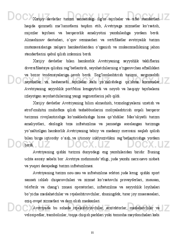 Xorijiy   davlatlar   turizm   sanoatidagi   ilg or   tajribalar   va   sifat   standartlariʻ
haqida   qimmatli   ma lumotlarni   taqdim   etib,   Avstriyaga   xizmatlar   ko rsatish,	
ʻ ʻ
mijozlar   tajribasi   va   barqarorlik   amaliyotini   yaxshilashga   yordam   berdi.
Almashinuv   dasturlari,   o quv   seminarlari   va   sertifikatlar   avstriyalik   turizm	
ʻ
mutaxassislariga   xalqaro   hamkasblaridan   o rganish   va   mukammallikning   jahon	
ʻ
standartlarini qabul qilish imkonini berdi.
Xorijiy   davlatlar   bilan   hamkorlik   Avstriyaning   sayyohlik   takliflarini
diversifikatsiya qilishni rag batlantirdi, sayohatchilarning o zgaruvchan afzalliklari	
ʻ ʻ
va   bozor   tendensiyalariga   javob   berdi.   Sog lomlashtirish   turizmi,   sarguzashtli	
ʻ
sayohatlar   va   hashamatli   tajribalar   kabi   yo nalishdagi   qo shma   korxonalar	
ʻ ʻ
Avstriyaning   sayyohlik   portfelini   kengaytirdi   va   noyob   va   haqiqiy   tajribalarni
izlayotgan sayohatchilarning yangi segmentlarini jalb qildi.
Xorijiy   davlatlar   Avstriyaning   bilim   almashish,   texnologiyalarni   uzatish   va
atrof-muhitni   muhofaza   qilish   tashabbuslarini   moliyalashtirish   orqali   barqaror
turizmni   rivojlantirishga   ko maklashishga   hissa   qo shdilar.   Mas uliyatli   turizm	
ʻ ʻ ʻ
amaliyotlari,   ekologik   toza   infratuzilma   va   jamoatga   asoslangan   turizmga
yo naltirilgan   hamkorlik   Avstriyaning   tabiiy   va   madaniy   merosini   saqlab   qolish	
ʻ
bilan   birga   iqtisodiy   o sish   va   ijtimoiy   inklyuzivlikni   rag batlantirishga   yordam	
ʻ ʻ
berdi.
Avstriyaning   qishki   turizmi   dunyodagi   eng   yaxshilaridan   biridir.   Buning
uchta asosiy sababi bor: Avstriya mehmondo stligi, juda yaxshi narx-navo nisbati	
ʻ
va yuqori darajadagi turizm infratuzilmasi.
Avstriyaning   turizm   nou-xau   va   infratuzilma   sektori   juda   keng:   qishki   sport
sanoati   ishlab   chiqaruvchilari   va   xizmat   ko rsatuvchi   provayderlari,   xususan,
ʻ
teleferik   va   chang i   zonasi   operatorlari,   infratuzilma   va   sayyohlik   loyihalari	
ʻ
bo yicha maslahatchilar va rejalashtiruvchilar, shuningdek, turar joy muassasalari,	
ʻ
oziq-ovqat xizmatlari va dam olish maskanlari.
Avstriyada   bu   sohada   rejalashtiruvchilar,   arxitektorlar,   maslahatchilar   va
velosipedlar, trambolinlar, toqqa chiqish parklari yoki tomosha maydonchalari kabi
15 