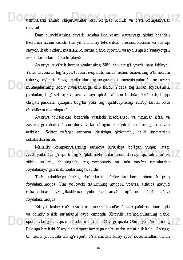 uskunalarni   ishlab   chiqaruvchilar   kabi   ko plab   kichik   va   o rta   kompaniyalarʻ ʻ
mavjud. 
Dam   oluvchilarning   deyarli   uchdan   ikki   qismi   Avstriyaga   qishni   boshdan
kechirish   uchun   keladi.   Har   yili   mahalliy   teleferiklar,   mehmonxonalar   va   boshqa
sayyohlik ob ektlari, masalan, kurortlar qishki sportchi va ayollarga ko rsatayotgan	
ʻ ʻ
xizmatlari bilan ochko to playdi.	
ʻ
Avstriya   teleferik   kompaniyalarining   80%   dan   ortig i   yozda   ham   ishlaydi.	
ʻ
Yillar davomida tog li yoz tobora rivojlanib, sanoat uchun biznesning o ta muhim	
ʻ ʻ
ustuniga  aylandi. Yozgi  teleferiklarning  sarguzashtli   konseptsiyalari  butun  turizm
mintaqalarining   ijobiy   rivojlanishiga   olib   keldi.   Yozda   tog lardan   foydalanish,	
ʻ
jumladan,   tog   velosipedi,   piyoda   sayr   qilish,   tabiatni   boshdan   kechirish,   toqqa	
ʻ
chiqish   parklari,   qiziqarli   bog lar   yoki   tog   qishloqlaridagi   sun iy   ko llar   kabi	
ʻ ʻ ʻ ʻ
ob ektlarni o z ichiga oladi.	
ʻ ʻ
Avstriya   teleferiklar   bozorida   yetakchi   hisoblanadi   va   tizimlar   sifati   va
xavfsizligi   sohasida   butun   dunyoda   tan   olingan.   Har   yili   600   milliongacha   odam
tashiladi.   Sektor   nafaqat   sarmoya   kiritishga   qiziquvchi,   balki   innovatsion
sohalardan biridir.
Mahalliy   kompaniyalarning   sarmoya   kiritishga   bo lgan   yuqori   istagi	
ʻ
Avstriyada chang i sportining ko plab mehmonlar tomonidan ayniqsa xilma-xil va	
ʻ ʻ
sifatli   bo lishi,   shuningdek,   eng   zamonaviy   va   juda   xavfsiz   tizimlardan	
ʻ
foydalanayotgan mehmonlarning talabidir.
Turli   sabablarga   ko ra,   shaharlarda   teleferiklar   ham   tobora   ko proq	
ʻ ʻ
foydalanilmoqda.   Ular   yo lovchi   tashishning   muqobil   vositasi   sifatida   mavjud
ʻ
infratuzilmani   yengillashtirish   yoki   panoramali   tog larni   ochish   uchun	
ʻ
foydalanilmoqda.
Xitoyda tashqi  makon va dam olish mahsulotlari  bozori jadal rivojlanmoqda
va   doimiy   o sish   sur atlarini   qayd   etmoqda.   Xitoylik   iste molchilarning   qishki	
ʻ ʻ ʻ
sport turlariga qiziqishi  ortib bormoqda. 2022-yilgi  qishki  Olimpiya o yinlarining	
ʻ
Pekinga berilishi Xitoy qishki sport bozoriga qo shimcha sur at olib keldi. So nggi	
ʻ ʻ ʻ
bir   necha   yil   ichida   chang i   sporti   o rta   sinfdan   Xitoy   sport   ixlosmandlari   uchun	
ʻ ʻ
16 