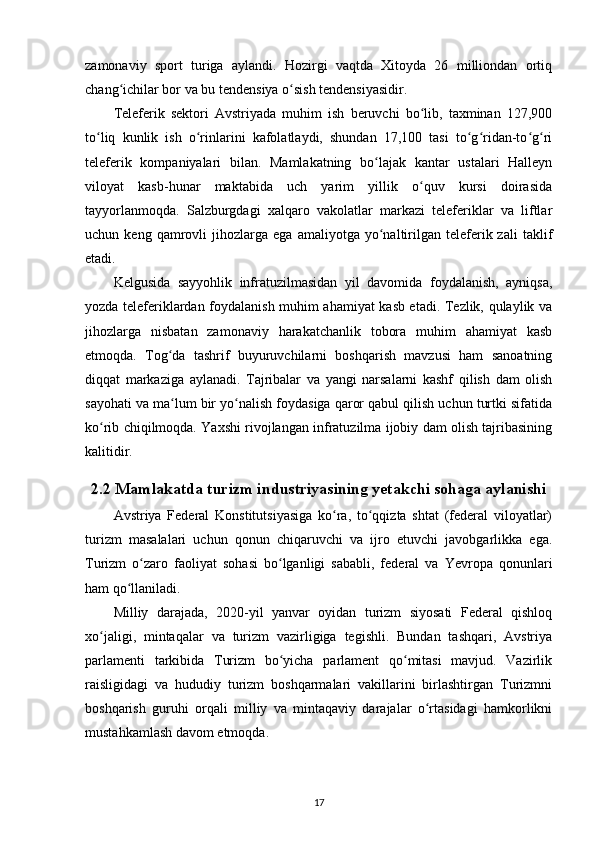 zamonaviy   sport   turiga   aylandi.   Hozirgi   vaqtda   Xitoyda   26   milliondan   ortiq
chang ichilar bor va bu tendensiya o sish tendensiyasidir.ʻ ʻ
Teleferik   sektori   Avstriyada   muhim   ish   beruvchi   bo lib,   taxminan   127,900	
ʻ
to liq   kunlik   ish   o rinlarini   kafolatlaydi,   shundan   17,100   tasi   to g ridan-to g ri	
ʻ ʻ ʻ ʻ ʻ ʻ
teleferik   kompaniyalari   bilan.   Mamlakatning   bo lajak   kantar   ustalari   Halleyn	
ʻ
viloyat   kasb-hunar   maktabida   uch   yarim   yillik   o quv   kursi   doirasida	
ʻ
tayyorlanmoqda.   Salzburgdagi   xalqaro   vakolatlar   markazi   teleferiklar   va   liftlar
uchun  keng   qamrovli   jihozlarga  ega   amaliyotga   yo naltirilgan   teleferik  zali   taklif	
ʻ
etadi.
Kelgusida   sayyohlik   infratuzilmasidan   yil   davomida   foydalanish,   ayniqsa,
yozda teleferiklardan foydalanish muhim ahamiyat kasb etadi. Tezlik, qulaylik va
jihozlarga   nisbatan   zamonaviy   harakatchanlik   tobora   muhim   ahamiyat   kasb
etmoqda.   Tog da   tashrif   buyuruvchilarni   boshqarish   mavzusi   ham   sanoatning	
ʻ
diqqat   markaziga   aylanadi.   Tajribalar   va   yangi   narsalarni   kashf   qilish   dam   olish
sayohati va ma lum bir yo nalish foydasiga qaror qabul qilish uchun turtki sifatida
ʻ ʻ
ko rib chiqilmoqda. Yaxshi rivojlangan infratuzilma ijobiy dam olish tajribasining	
ʻ
kalitidir.
2.2 Mamlakatda turizm industriyasining yetakchi sohaga aylanishi
Avstriya   Federal   Konstitutsiyasiga   ko ra,   to qqizta   shtat   (federal   viloyatlar)	
ʻ ʻ
turizm   masalalari   uchun   qonun   chiqaruvchi   va   ijro   etuvchi   javobgarlikka   ega.
Turizm   o zaro   faoliyat   sohasi   bo lganligi   sababli,   federal   va   Yevropa   qonunlari	
ʻ ʻ
ham qo llaniladi.	
ʻ
Milliy   darajada,   2020-yil   yanvar   oyidan   turizm   siyosati   Federal   qishloq
xo jaligi,   mintaqalar   va   turizm   vazirligiga   tegishli.   Bundan   tashqari,   Avstriya	
ʻ
parlamenti   tarkibida   Turizm   bo yicha   parlament   qo mitasi   mavjud.   Vazirlik	
ʻ ʻ
raisligidagi   va   hududiy   turizm   boshqarmalari   vakillarini   birlashtirgan   Turizmni
boshqarish   guruhi   orqali   milliy   va   mintaqaviy   darajalar   o rtasidagi   hamkorlikni	
ʻ
mustahkamlash davom etmoqda.
17 