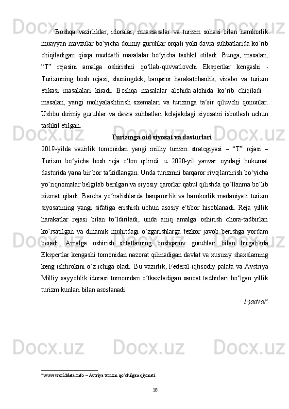 Boshqa   vazirliklar,   idoralar,   muassasalar   va   turizm   sohasi   bilan   hamkorlik
muayyan mavzular bo yicha doimiy guruhlar orqali yoki davra suhbatlarida ko ribʻ ʻ
chiqiladigan   qisqa   muddatli   masalalar   bo yicha   tashkil   etiladi.   Bunga,   masalan,	
ʻ
“T”   rejasini   amalga   oshirishni   qo llab-quvvatlovchi   Ekspertlar   kengashi   -	
ʻ
Turizmning   bosh   rejasi,   shuningdek,   barqaror   harakatchanlik,   vizalar   va   turizm
etikasi   masalalari   kiradi.   Boshqa   masalalar   alohida-alohida   ko rib   chiqiladi   -	
ʻ
masalan,   yangi   moliyalashtirish   sxemalari   va   turizmga   ta sir   qiluvchi   qonunlar.	
ʻ
Ushbu   doimiy   guruhlar   va   davra   suhbatlari   kelajakdagi   siyosatni   isbotlash   uchun
tashkil etilgan.
Turizmga oid siyosat va dasturlari
2019-yilda   vazirlik   tomonidan   yangi   milliy   turizm   strategiyasi   –   “T”   rejasi   –
Turizm   bo yicha   bosh   reja   e lon   qilindi,   u   2020-yil   yanvar   oyidagi   hukumat	
ʻ ʻ
dasturida yana bir bor ta kidlangan. Unda turizmni barqaror rivojlantirish bo yicha	
ʻ ʻ
yo riqnomalar belgilab berilgan va siyosiy qarorlar qabul qilishda qo llanma bo lib	
ʻ ʻ ʻ
xizmat   qiladi.   Barcha   yo nalishlarda   barqarorlik   va   hamkorlik   madaniyati   turizm	
ʻ
siyosatining   yangi   sifatiga   erishish   uchun   asosiy   e tibor   hisoblanadi.   Reja   yillik	
ʻ
harakatlar   rejasi   bilan   to ldiriladi,   unda   aniq   amalga   oshirish   chora-tadbirlari	
ʻ
ko rsatilgan   va   dinamik   muhitdagi   o zgarishlarga   tezkor   javob   berishga   yordam	
ʻ ʻ
beradi.   Amalga   oshirish   shtatlarning   boshqaruv   guruhlari   bilan   birgalikda
Ekspertlar kengashi tomonidan nazorat qilinadigan davlat va xususiy shaxslarning
keng ishtirokini o z ichiga oladi. Bu vazirlik, Federal iqtisodiy palata va Avstriya	
ʻ
Milliy  sayyohlik   idorasi   tomonidan  o tkaziladigan   sanoat   tadbirlari   bo lgan   yillik	
ʻ ʻ
turizm kunlari bilan asoslanadi.
  1-jadval 6
6
  www.worlddata.info – Avtriya turizm qo’shilgan qiymati
18 