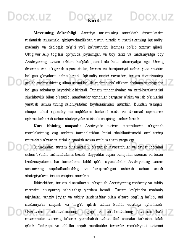 Kirish
Mavzuning   dolzarbligi .   Avstriya   turizmining   murakkab   dinamikasini
tushunish   shunchaki   qiziquvchanlikdan   ustun   turadi ;   u   mamlakatning   iqtisodiy ,
madaniy   va   ekologik   to ’ g ’ ri   yo ’ l   ko ’ rsatuvchi   kompas   bo ’ lib   xizmat   qiladi .
Ulug ’ vor   Alp   tog ’ lari   qo ’ ynida   joylashgan   va   boy   tarix   va   madaniyatga   boy
Avstriyaning   turizm   sektori   ko ’ plab   jabhalarda   katta   ahamiyatga   ega .   Uning
dinamikasini   o’rganish   siyosatchilar,   biznes   va   hamjamiyat   uchun   juda   muhim
bo’lgan   g’oyalarni   ochib   beradi.   Iqtisodiy   nuqtai   nazardan,   turizm   Avstriyaning
gullab-yashnashining ulkan ustuni bo’lib, mehmondo’stlikdan chakana savdogacha
bo’lgan   sohalarga   hayotiylik   kiritadi.   Turizm   tendensiyalari   va   xatti-harakatlarini
sinchkovlik bilan o’rganib, manfaatdor tomonlar barqaror o’sish va ish o’rinlarini
yaratish   uchun   uning   salohiyatidan   foydalanishlari   mumkin.   Bundan   tashqari,
chuqur   tahlil   iqtisodiy   noaniqliklarni   bartaraf   etish   va   daromad   oqimlarini
optimallashtirish uchun strategiyalarni ishlab chiqishga imkon beradi.
Kurs   ishining   maqsadi:   Avstriyada   turizm   dinamikasini   o’rganish
mamlakatning   eng   muhim   tarmoqlaridan   birini   shakllantiruvchi   omillarning
murakkab o’zaro ta’sirini o’rganish uchun muhim ahamiyatga ega. 
Birinchidan,   turizm   dinamikasini   o’rganish   siyosatchilar   va   davlat   idoralari
uchun bebaho tushunchalarni beradi. Sayyohlar oqimi, xarajatlar sxemasi va bozor
tendensiyalarini   har   tomonlama   tahlil   qilib,   siyosatchilar   Avstriyaning   turizm
sektorining   raqobatbardoshligi   va   barqarorligini   oshirish   uchun   asosli
strategiyalarni ishlab chiqishi mumkin. 
Ikkinchidan,   turizm   dinamikasini   o’rganish   Avstriyaning   madaniy   va   tabiiy
merosini   chuqurroq   baholashga   yordam   beradi.   Turizm   ko’pincha   madaniy
tajribalar,   tarixiy   joylar   va   tabiiy   landshaftlar   bilan   o’zaro   bog’liq   bo’lib,   uni
madaniyatni   saqlash   va   targ’ib   qilish   uchun   kuchli   vositaga   aylantiradi.
Overturizm,   infratuzilmaning   tangligi   va   atrof-muhitning   buzilishi   kabi
muammolar   ularning   ta’sirini   yumshatish   uchun   faol   choralar   ko’rishni   talab
qiladi.   Tadqiqot   va   tahlillar   orqali   manfaatdor   tomonlar   mas’uliyatli   turizmni
2