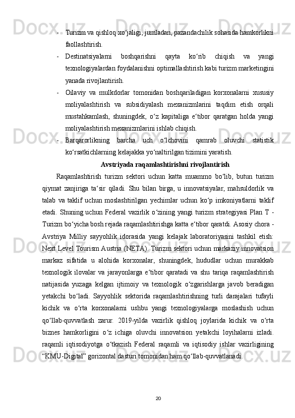 - Turizm va qishloq xo jaligi, jumladan, pazandachilik sohasida hamkorlikniʻ
faollashtirish.
- Destinatsiyalarni   boshqarishni   qayta   ko rib   chiqish   va   yangi	
ʻ
texnologiyalardan foydalanishni optimallashtirish kabi turizm marketingini
yanada rivojlantirish.
- Oilaviy   va   mulkdorlar   tomonidan   boshqariladigan   korxonalarni   xususiy
moliyalashtirish   va   subsidiyalash   mexanizmlarini   taqdim   etish   orqali
mustahkamlash,   shuningdek,   o z   kapitaliga   e tibor   qaratgan   holda   yangi	
ʻ ʻ
moliyalashtirish mexanizmlarini ishlab chiqish.
- Barqarorlikning   barcha   uch   o lchovini   qamrab   oluvchi   statistik	
ʻ
ko rsatkichlarning kelajakka yo naltirilgan tizimini yaratish.	
ʻ ʻ
Avstriyada raqamlashtirishni rivojlantirish
Raqamlashtirish   turizm   sektori   uchun   katta   muammo   bo lib,   butun   turizm	
ʻ
qiymat   zanjiriga   ta sir   qiladi.   Shu   bilan   birga,   u   innovatsiyalar,   mahsuldorlik   va	
ʻ
talab   va   taklif   uchun   moslashtirilgan   yechimlar   uchun   ko p   imkoniyatlarni   taklif	
ʻ
etadi.  Shuning  uchun  Federal   vazirlik  o zining  yangi  turizm   strategiyasi  Plan  T   -	
ʻ
Turizm bo yicha bosh rejada raqamlashtirishga katta e tibor qaratdi. Asosiy chora -	
ʻ ʻ
Avstriya   Milliy   sayyohlik   idorasida   yangi   kelajak   laboratoriyasini   tashkil   etish:
Next Level Tourism Austria (NETA). Turizm sektori uchun markaziy innovatsion
markaz   sifatida   u   alohida   korxonalar,   shuningdek,   hududlar   uchun   murakkab
texnologik   ilovalar   va   jarayonlarga   e tibor   qaratadi   va   shu   tariqa   raqamlashtirish	
ʻ
natijasida   yuzaga   kelgan   ijtimoiy   va   texnologik   o zgarishlarga   javob   beradigan	
ʻ
yetakchi   bo ladi.   Sayyohlik   sektorida   raqamlashtirishning   turli   darajalari   tufayli	
ʻ
kichik   va   o rta   korxonalarni   ushbu   yangi   texnologiyalarga   moslashish   uchun
ʻ
qo llab-quvvatlash   zarur.   2019-yilda   vazirlik   qishloq   joylarida   kichik   va   o rta	
ʻ ʻ
biznes   hamkorligini   o z   ichiga   oluvchi   innovatsion   yetakchi   loyihalarni   izladi.	
ʻ
raqamli   iqtisodiyotga   o tkazish   Federal   raqamli   va   iqtisodiy   ishlar   vazirligining
ʻ
“KMU-Digital” gorizontal dasturi tomonidan ham qo llab-quvvatlanadi.	
ʻ
20 