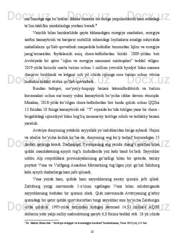 ma lumotga ega bo ladilar. Ikkala tomonni bir-biriga yaqinlashtirish ham sohadagiʻ ʻ
ta lim taklifini yaxshilashga yordam beradi.
ʻ 9
Vazirlik   bilan   hamkorlikda   qayta   tiklanadigan   energiya   manbalari,   energiya
sarfini  kamaytirish   va  barqaror   mobillik  sohasidagi   loyihalarni  amalga  oshirishda
mahallalarni qo llab-quvvatlash maqsadida hududlar tomonidan Iqlim va energiya	
ʻ
jamg armasidan   foydalanish   aniq   chora-tadbirlardan   biridir.   2009-yildan   beri	
ʻ
Avstriyada   bir   qator   “iqlim   va   energiya   namunasi   mintaqalari”   tashkil   etilgan.
2019-yilda   birinchi   marta   turizm   uchun   1   million   yevrolik   byudjet   bilan   maxsus
chaqiruv   boshlandi   va   kelgusi   uch   yil   ichida   iqlimga   mos   turizm   uchun   vitrina
hududini tashkil etishni qo llab-quvvatladi.	
ʻ
Bundan   tashqari,   me yoriy-huquqiy   bazani   takomillashtirish   va   turizm
ʻ
korxonalari   uchun   ma muriy   yukni   kamaytirish   bo yicha   ishlar   davom   etmoqda.	
ʻ ʻ
Masalan,   2018-yilda   ko rilgan   chora-tadbirlardan   biri   tunda   qolish   uchun   QQSni
ʻ
13 foizdan 10 foizga kamaytirish edi. “T” rejasida ko zda tutilgan yana bir chora -	
ʻ
birgalikdagi iqtisodiyot bilan bog liq zamonaviy tartibga solish va tashkiliy bazani	
ʻ
yaratish.
Avstriya dunyoning yetakchi sayyohlik yo nalishlaridan biriga aylandi. Hajmi	
ʻ
va   aholisi   bo yicha   kichik   bo lsa-da,   dunyoning   eng   ko p   tashrif   buyuradigan   15	
ʻ ʻ ʻ
davlati qatoriga kiradi. Darhaqiqat, Yevropaning eng yaxshi chang i sportlari bilan	
ʻ
qishki   mamlakatning   ajoyib   tog li   hududlarida   yoz   kabi   band   bo ladi.   Sayyohlar	
ʻ ʻ
ushbu   Alp   respublikasi   provinsiyalarining   go zalligi   bilan   bir   qatorda,   tarixiy	
ʻ
poytaxt   Vena   va   Volfgang   Amadeus   Motsartning   tug ilgan   joyi   go zal   Salzburg	
ʻ ʻ
kabi ajoyib shaharlarga ham jalb qilinadi.
Vena   yozda   ham,   qishda   ham   sayyohlarning   asosiy   qismini   jalb   qiladi.
Zaltsburg   yozgi   mavsumda   2-o rinni   egallagan   Vena   bilan   solishtirganda	
ʻ
sayyohlarning   beshdan   bir   qismini   oladi.   Qish   mavsumida   Avstriyaning   g arbiy	
ʻ
qismidagi bir qator qishki sport kurortlari tungi sayyohlar soni bo yicha Zalsburgni	
ʻ
ortda   qoldirdi.   1995-yilda   turizmdan   tushgan   daromad   14,53   milliard   AQSH
dollarini yoki yalpi milliy mahsulotning qariyb 6,0 foizini tashkil etdi. 26 yil ichida
9
  Dr. Martin Polaschek. “Avstriya tadqiqot va texnologiya hisoboti” hisobotnoma, Vena 2023-yil, 115-bet.
22 