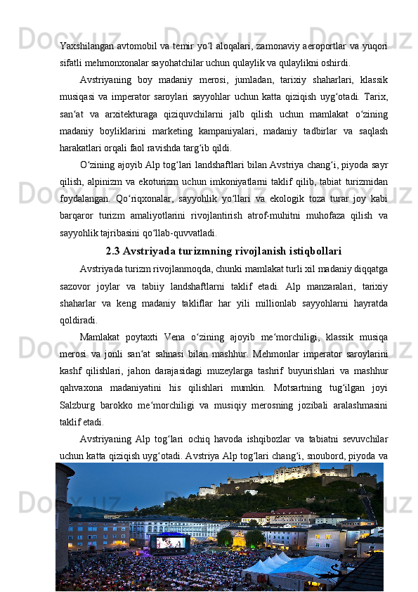 Yaxshilangan avtomobil va temir  yo l aloqalari, zamonaviy aeroportlar va yuqoriʻ
sifatli mehmonxonalar sayohatchilar uchun qulaylik va qulaylikni oshirdi.
Avstriyaning   boy   madaniy   merosi,   jumladan,   tarixiy   shaharlari,   klassik
musiqasi   va   imperator   saroylari   sayyohlar   uchun   katta   qiziqish   uyg otadi.   Tarix,	
ʻ
san at   va   arxitekturaga   qiziquvchilarni   jalb   qilish   uchun   mamlakat   o zining	
ʻ ʻ
madaniy   boyliklarini   marketing   kampaniyalari,   madaniy   tadbirlar   va   saqlash
harakatlari orqali faol ravishda targ ib qildi.	
ʻ
O zining ajoyib Alp tog lari landshaftlari bilan Avstriya chang i, piyoda sayr	
ʻ ʻ ʻ
qilish,   alpinizm   va   ekoturizm   uchun   imkoniyatlarni   taklif   qilib,   tabiat   turizmidan
foydalangan.   Qo riqxonalar,   sayyohlik   yo llari   va   ekologik   toza   turar   joy   kabi	
ʻ ʻ
barqaror   turizm   amaliyotlarini   rivojlantirish   atrof-muhitni   muhofaza   qilish   va
sayyohlik tajribasini qo llab-quvvatladi.	
ʻ
2.3 Avstriyada turizmning rivojlanish istiqbollari
Avstriyada turizm rivojlanmoqda, chunki mamlakat turli xil madaniy diqqatga
sazovor   joylar   va   tabiiy   landshaftlarni   taklif   etadi.   Alp   manzaralari,   tarixiy
shaharlar   va   keng   madaniy   takliflar   har   yili   millionlab   sayyohlarni   hayratda
qoldiradi.
Mamlakat   poytaxti   Vena   o zining   ajoyib   me morchiligi,   klassik   musiqa	
ʻ ʻ
merosi   va   jonli   san at   sahnasi   bilan   mashhur.   Mehmonlar   imperator   saroylarini	
ʻ
kashf   qilishlari,   jahon   darajasidagi   muzeylarga   tashrif   buyurishlari   va   mashhur
qahvaxona   madaniyatini   his   qilishlari   mumkin.   Motsartning   tug ilgan   joyi	
ʻ
Salzburg   barokko   me morchiligi   va   musiqiy   merosning   jozibali   aralashmasini	
ʻ
taklif etadi.
Avstriyaning   Alp   tog lari   ochiq   havoda   ishqibozlar   va   tabiatni   sevuvchilar	
ʻ
uchun katta qiziqish uyg otadi. Avstriya Alp tog lari chang i, snoubord, piyoda va	
ʻ ʻ ʻ
26 