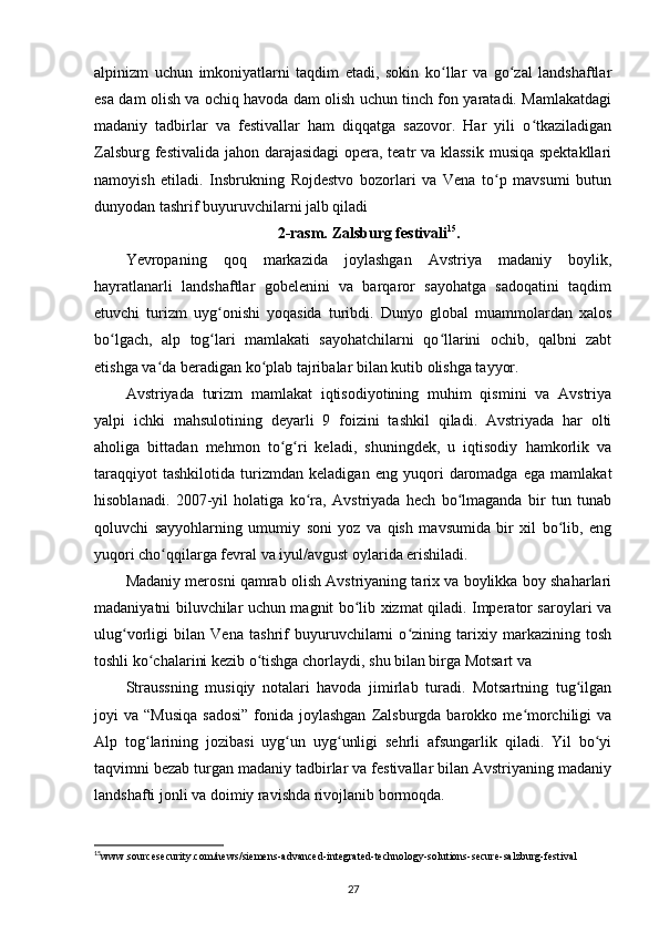 alpinizm   uchun   imkoniyatlarni   taqdim   etadi,   sokin   ko llar   va   go zal   landshaftlarʻ ʻ
esa dam olish va ochiq havoda dam olish uchun tinch fon yaratadi. Mamlakatdagi
madaniy   tadbirlar   va   festivallar   ham   diqqatga   sazovor.   Har   yili   o tkaziladigan	
ʻ
Zalsburg festivalida jahon darajasidagi  opera, teatr va klassik  musiqa spektakllari
namoyish   etiladi.   Insbrukning   Rojdestvo   bozorlari   va   Vena   to p   mavsumi   butun	
ʻ
dunyodan tashrif buyuruvchilarni jalb qiladi
2-rasm.   Zalsburg festivali 15
.
Y evropa ning   qoq   markazida   joylashgan   Avstriya   madaniy   boylik,
hayratlanarli   landshaftlar   gobelenini   va   barqaror   sayohatga   sadoqatini   taqdim
etuvchi   turizm   uyg onishi   yoqasida   turibdi.   Dunyo   global   muammolardan   xalos	
ʻ
bo lgach,   alp   tog lari   mamlakati   sayohatchilarni   qo llarini   ochib,   qalbni   zabt	
ʻ ʻ ʻ
etishga va da beradigan ko plab tajribalar bilan kutib olishga tayyor.	
ʻ ʻ
Avstriyada   turizm   mamlakat   iqtisodiyotining   muhim   qismini   va   Avstriya
yalpi   ichki   mahsulotining   deyarli   9   foizini   tashkil   qiladi.   Avstriyada   har   olti
aholiga   bittadan   mehmon   to g ri   keladi,   shuningdek,   u   iqtisodiy   hamkorlik   va	
ʻ ʻ
taraqqiyot   tashkilotida   turizmdan   keladigan   eng   yuqori   daromadga   ega   mamlakat
hisoblanadi.   2007-yil   holatiga   ko ra,   Avstriyada   hech   bo lmaganda   bir   tun   tunab	
ʻ ʻ
qoluvchi   sayyohlarning   umumiy   soni   yoz   va   qish   mavsumida   bir   xil   bo lib,   eng	
ʻ
yuqori cho qqilarga fevral va iyul/avgust oylarida erishiladi.	
ʻ
Madaniy merosni qamrab olish Avstriyaning tarix va boylikka boy shaharlari
madaniyatni biluvchilar uchun magnit bo lib xizmat qiladi. Imperator saroylari va	
ʻ
ulug vorligi   bilan   Vena   tashrif   buyuruvchilarni   o zining   tarixiy   markazining   tosh	
ʻ ʻ
toshli ko chalarini kezib o tishga chorlaydi, shu bilan birga Motsart va 	
ʻ ʻ
Straussning   musiqiy   notalari   havoda   jimirlab   turadi.   Motsartning   tug ilgan	
ʻ
joyi  va  “Musiqa   sadosi”  fonida joylashgan   Zalsburgda  barokko me morchiligi   va	
ʻ
Alp   tog larining   jozibasi   uyg un   uyg unligi   sehrli   afsungarlik   qiladi.   Yil   bo yi	
ʻ ʻ ʻ ʻ
taqvimni bezab turgan madaniy tadbirlar va festivallar bilan Avstriyaning madaniy
landshafti jonli va doimiy ravishda rivojlanib bormoqda.
15
www.sourcesecurity.com/news/siemens-advanced-integrated-technology-solutions-secure-salzburg-festival  
27 
