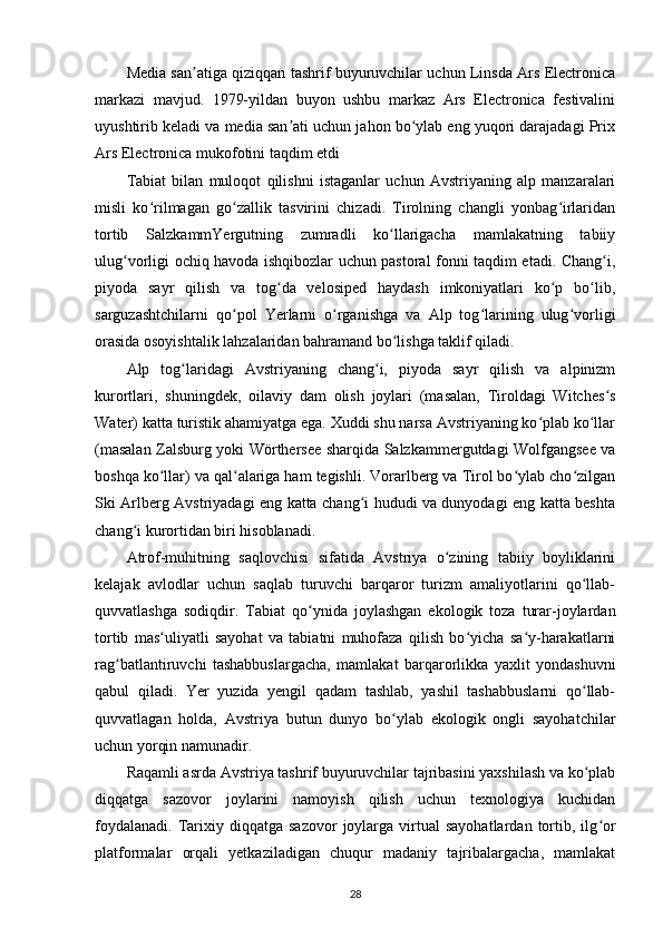 Media san atiga qiziqqan tashrif buyuruvchilar uchun Linsda Ars Electronicaʼ
markazi   mavjud.   1979-yildan   buyon   ushbu   markaz   Ars   Electronica   festivalini
uyushtirib keladi va media san ati uchun jahon bo ylab eng yuqori darajadagi Prix	
ʼ ʻ
Ars Electronica mukofotini taqdim etdi
Tabiat   bilan   muloqot   qilishni   istaganlar   uchun   Avstriyaning   alp   manzaralari
misli   ko rilmagan   go zallik   tasvirini   chizadi.   Tirolning   changli   yonbag irlaridan	
ʻ ʻ ʻ
tortib   SalzkammYergutning   zumradli   ko llarigacha   mamlakatning   tabiiy	
ʻ
ulug vorligi ochiq havoda ishqibozlar uchun pastoral fonni taqdim etadi. Chang i,	
ʻ ʻ
piyoda   sayr   qilish   va   tog da   velosiped   haydash   imkoniyatlari   ko p   bo lib,	
ʻ ʻ ʻ
sarguzashtchilarni   qo pol   Yerlarni   o rganishga   va   Alp   tog larining   ulug vorligi	
ʻ ʻ ʻ ʻ
orasida osoyishtalik lahzalaridan bahramand bo lishga taklif qiladi.	
ʻ
Alp   tog laridagi   Avstriyaning   chang i,   piyoda   sayr   qilish   va   alpinizm	
ʻ ʻ
kurortlari,   shuningdek,   oilaviy   dam   olish   joylari   (masalan,   Tiroldagi   Witches s	
ʻ
Water) katta turistik ahamiyatga ega. Xuddi shu narsa Avstriyaning ko plab ko llar	
ʻ ʻ
(masalan Zalsburg yoki Wörthersee sharqida Salzkammergutdagi Wolfgangsee va
boshqa ko llar) va qal alariga ham tegishli. Vorarlberg va Tirol bo ylab cho zilgan	
ʻ ʻ ʻ ʻ
Ski Arlberg Avstriyadagi eng katta chang i hududi va dunyodagi eng katta beshta	
ʻ
chang i kurortidan biri hisoblanadi.	
ʻ
Atrof-muhitning   saqlovchisi   sifatida   Avstriya   o zining   tabiiy   boyliklarini	
ʻ
kelajak   avlodlar   uchun   saqlab   turuvchi   barqaror   turizm   amaliyotlarini   qo llab-	
ʻ
quvvatlashga   sodiqdir.   Tabiat   qo ynida   joylashgan   ekologik   toza   turar-joylardan	
ʻ
tortib   mas uliyatli   sayohat   va   tabiatni   muhofaza   qilish   bo yicha   sa y-harakatlarni	
ʻ ʻ ʻ
rag batlantiruvchi   tashabbuslargacha,   mamlakat   barqarorlikka   yaxlit   yondashuvni	
ʻ
qabul   qiladi.   Yer   yuzida   yengil   qadam   tashlab,   yashil   tashabbuslarni   qo llab-	
ʻ
quvvatlagan   holda,   Avstriya   butun   dunyo   bo ylab   ekologik   ongli   sayohatchilar	
ʻ
uchun yorqin namunadir.
Raqamli asrda Avstriya tashrif buyuruvchilar tajribasini yaxshilash va ko plab	
ʻ
diqqatga   sazovor   joylarini   namoyish   qilish   uchun   texnologiya   kuchidan
foydalanadi.   Tarixiy  diqqatga  sazovor  joylarga  virtual   sayohatlardan  tortib,  ilg or	
ʻ
platformalar   orqali   yetkaziladigan   chuqur   madaniy   tajribalargacha,   mamlakat
28