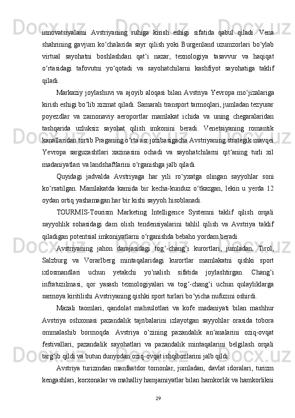 innovatsiyalarni   Avstriyaning   ruhiga   kirish   eshigi   sifatida   qabul   qiladi.   Vena
shahrining   gavjum   ko chalarida   sayr   qilish   yoki   Burgenland   uzumzorlari   bo ylabʻ ʻ
virtual   sayohatni   boshlashdan   qat i   nazar,   texnologiya   tasavvur   va   haqiqat	
ʻ
o rtasidagi   tafovutni   yo qotadi   va   sayohatchilarni   kashfiyot   sayohatiga   taklif	
ʻ ʻ
qiladi.
Markaziy   joylashuvi   va  ajoyib   aloqasi   bilan   Avstriya  Y evropa   mo jizalariga	
ʻ
kirish eshigi bo lib xizmat qiladi. Samarali transport tarmoqlari, jumladan tezyurar	
ʻ
poyezdlar   va   zamonaviy   aeroportlar   mamlakat   ichida   va   uning   chegaralaridan
tashqarida   uzluksiz   sayohat   qilish   imkonini   beradi.   Venetsiyaning   romantik
kanallaridan tortib Praganing o rta asr jozibasigacha Avstriyaning strategik mavqei	
ʻ
Y evropa   sarguzashtlari   xazinasini   ochadi   va   sayohatchilarni   qit aning   turli   xil	
ʻ
madaniyatlari va landshaftlarini o rganishga jalb qiladi.	
ʻ
Quyidagi   jadvalda   Avstriyaga   har   yili   ro yxatga   olingan   sayyohlar   soni	
ʻ
ko rsatilgan.   Mamlakatda   kamida   bir   kecha-kunduz   o tkazgan,   lekin   u   yerda   12	
ʻ ʻ
oydan ortiq yashamagan har bir kishi sayyoh hisoblanadi. 
TOURMIS-Tourism   Marketing   Intelligence   Systemni   taklif   qilish   orqali
sayyohlik   sohasidagi   dam   olish   tendensiyalarini   tahlil   qilish   va   Avstriya   taklif
qiladigan potentsial imkoniyatlarni o rganishda bebaho yordam beradi.	
ʻ
Avstriyaning   jahon   darajasidagi   tog -chang i   kurortlari,   jumladan,   Tirol,	
ʻ ʻ
Salzburg   va   Vorarlberg   mintaqalaridagi   kurortlar   mamlakatni   qishki   sport
ixlosmandlari   uchun   yetakchi   yo nalish   sifatida   joylashtirgan.   Chang i	
ʻ ʻ
infratuzilmasi,   qor   yasash   texnologiyalari   va   tog -chang i   uchun   qulayliklarga	
ʻ ʻ
sarmoya kiritilishi Avstriyaning qishki sport turlari bo yicha nufuzini oshirdi.	
ʻ
Mazali   taomlari,   qandolat   mahsulotlari   va   kofe   madaniyati   bilan   mashhur
Avstriya   oshxonasi   pazandalik   tajribalarini   izlayotgan   sayyohlar   orasida   tobora
ommalashib   bormoqda.   Avstriya   o zining   pazandalik   an analarini   oziq-ovqat	
ʻ ʻ
festivallari,   pazandalik   sayohatlari   va   pazandalik   mintaqalarini   belgilash   orqali
targ ib qildi va butun dunyodan oziq-ovqat ishqibozlarini jalb qildi.	
ʻ
Avstriya   turizmdan   manfaatdor   tomonlar,   jumladan,   davlat   idoralari,   turizm
kengashlari, korxonalar va mahalliy hamjamiyatlar bilan hamkorlik va hamkorlikni
29 