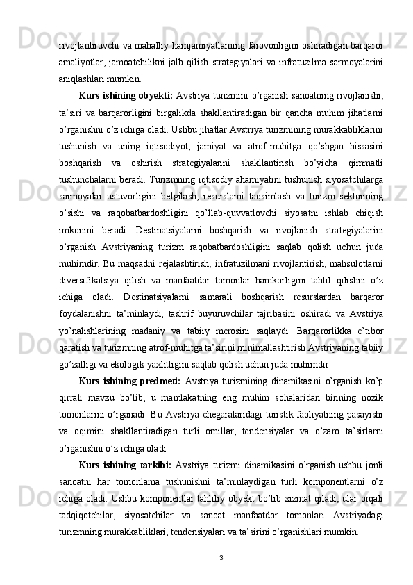 rivojlantiruvchi va mahalliy hamjamiyatlarning farovonligini oshiradigan barqaror
amaliyotlar,   jamoatchilikni   jalb   qilish   strategiyalari   va   infratuzilma   sarmoyalarini
aniqlashlari mumkin. 
Kurs ishining obyekti:   Avstriya turizmini o’rganish sanoatning rivojlanishi,
ta’siri   va   barqarorligini   birgalikda   shakllantiradigan   bir   qancha   muhim   jihatlarni
o’rganishni o’z ichiga oladi. Ushbu jihatlar Avstriya turizmining murakkabliklarini
tushunish   va   uning   iqtisodiyot,   jamiyat   va   atrof-muhitga   qo’shgan   hissasini
boshqarish   va   oshirish   strategiyalarini   shakllantirish   bo’yicha   qimmatli
tushunchalarni beradi. Turizmning iqtisodiy ahamiyatini tushunish siyosatchilarga
sarmoyalar   ustuvorligini   belgilash,   resurslarni   taqsimlash   va   turizm   sektorining
o’sishi   va   raqobatbardoshligini   qo’llab-quvvatlovchi   siyosatni   ishlab   chiqish
imkonini   beradi.   Destinatsiyalarni   boshqarish   va   rivojlanish   strategiyalarini
o’rganish   Avstriyaning   turizm   raqobatbardoshligini   saqlab   qolish   uchun   juda
muhimdir.   Bu   maqsadni   rejalashtirish,   infratuzilmani   rivojlantirish,   mahsulotlarni
diversifikatsiya   qilish   va   manfaatdor   tomonlar   hamkorligini   tahlil   qilishni   o’z
ichiga   oladi.   Destinatsiyalarni   samarali   boshqarish   resurslardan   barqaror
foydalanishni   ta’minlaydi,   tashrif   buyuruvchilar   tajribasini   oshiradi   va   Avstriya
yo’nalishlarining   madaniy   va   tabiiy   merosini   saqlaydi.   Barqarorlikka   e’tibor
qaratish va turizmning atrof-muhitga ta’sirini minimallashtirish Avstriyaning tabiiy
go’zalligi va ekologik yaxlitligini saqlab qolish uchun juda muhimdir. 
Kurs   ishining   predmeti:   Avstriya   turizmining   dinamikasini   o’rganish   ko’p
qirrali   mavzu   bo’lib,   u   mamlakatning   eng   muhim   sohalaridan   birining   nozik
tomonlarini   o’rganadi.  Bu Avstriya  chegaralaridagi   turistik  faoliyatning  pasayishi
va   oqimini   shakllantiradigan   turli   omillar,   tendensiyalar   va   o’zaro   ta’sirlarni
o’rganishni o’z ichiga oladi. 
Kurs   ishining   tarkibi:   Avstriya   turizmi   dinamikasini   o’rganish   ushbu   jonli
sanoatni   har   tomonlama   tushunishni   ta’minlaydigan   turli   komponentlarni   o’z
ichiga oladi. Ushbu komponentlar tahliliy obyekt  bo’lib xizmat  qiladi, ular orqali
tadqiqotchilar,   siyosatchilar   va   sanoat   manfaatdor   tomonlari   Avstriyadagi
turizmning murakkabliklari, tendensiyalari va ta’sirini o’rganishlari mumkin. 
3 