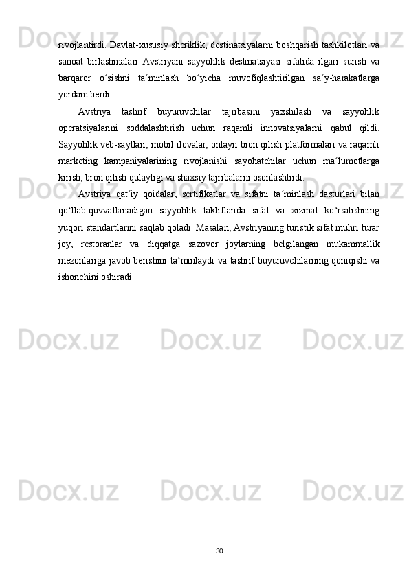 rivojlantirdi. Davlat-xususiy sheriklik, destinatsiyalarni boshqarish tashkilotlari va
sanoat   birlashmalari   Avstriyani   sayyohlik   destinatsiyasi   sifatida   ilgari   surish   va
barqaror   o sishni   ta minlash   bo yicha   muvofiqlashtirilgan   sa y-harakatlargaʻ ʻ ʻ ʻ
yordam berdi.
Avstriya   tashrif   buyuruvchilar   tajribasini   yaxshilash   va   sayyohlik
operatsiyalarini   soddalashtirish   uchun   raqamli   innovatsiyalarni   qabul   qildi.
Sayyohlik veb-saytlari, mobil ilovalar, onlayn bron qilish platformalari va raqamli
marketing   kampaniyalarining   rivojlanishi   sayohatchilar   uchun   ma lumotlarga	
ʻ
kirish, bron qilish qulayligi va shaxsiy tajribalarni osonlashtirdi.
Avstriya   qat iy   qoidalar,   sertifikatlar   va   sifatni   ta minlash   dasturlari   bilan	
ʻ ʻ
qo llab-quvvatlanadigan   sayyohlik   takliflarida   sifat   va   xizmat   ko rsatishning	
ʻ ʻ
yuqori standartlarini saqlab qoladi. Masalan, Avstriyaning turistik sifat muhri turar
joy,   restoranlar   va   diqqatga   sazovor   joylarning   belgilangan   mukammallik
mezonlariga javob berishini ta minlaydi va tashrif buyuruvchilarning qoniqishi va	
ʻ
ishonchini oshiradi.
30 