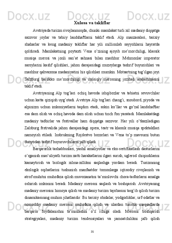 Xulosa va takliflar
Avstriyada turizm rivojlanmoqda, chunki mamlakat turli xil madaniy diqqatga
sazovor   joylar   va   tabiiy   landshaftlarni   taklif   etadi.   Alp   manzaralari,   tarixiy
shaharlar   va   keng   madaniy   takliflar   har   yili   millionlab   sayyohlarni   hayratda
qoldiradi.   Mamlakatning   poytaxti   Vena   o’zining   ajoyib   me’morchiligi,   klassik
musiqa   merosi   va   jonli   san’at   sahnasi   bilan   mashhur.   Mehmonlar   imperator
saroylarini   kashf   qilishlari,   jahon   darajasidagi   muzeylarga   tashrif   buyurishlari   va
mashhur qahvaxona madaniyatini his qilishlari mumkin. Motsartning tug’ilgan joyi
Salzburg   barokko   me’morchiligi   va   musiqiy   merosning   jozibali   aralashmasini
taklif etadi.
Avstriyaning   Alp   tog’lari   ochiq   havoda   ishqibozlar   va   tabiatni   sevuvchilar
uchun katta qiziqish uyg’otadi. Avstriya Alp tog’lari chang’i, snoubord, piyoda va
alpinizm   uchun   imkoniyatlarni   taqdim   etadi,   sokin   ko’llar   va   go’zal   landshaftlar
esa dam olish va ochiq havoda dam olish uchun tinch fon yaratadi. Mamlakatdagi
madaniy   tadbirlar   va   festivallar   ham   diqqatga   sazovor.   Har   yili   o’tkaziladigan
Zalsburg festivalida jahon darajasidagi  opera, teatr va klassik  musiqa spektakllari
namoyish   etiladi.   Insbrukning   Rojdestvo   bozorlari   va   Vena   to’p   mavsumi   butun
dunyodan tashrif buyuruvchilarni jalb qiladi.
Barqarorlik tashabbuslari, yashil amaliyotlar va eko-sertifikatlash dasturlarini
o’rganish mas’uliyatli turizm xatti-harakatlarini ilgari surish, uglerod chiqindilarini
kamaytirish   va   biologik   xilma-xillikni   saqlashga   yordam   beradi.   Turizmning
ekologik   oqibatlarini   tushunish   manfaatdor   tomonlarga   iqtisodiy   rivojlanish   va
atrof-muhitni muhofaza qilish muvozanatini ta’minlovchi chora-tadbirlarni amalga
oshirish   imkonini   beradi.   Madaniy   merosni   saqlash   va   boshqarish:   Avstriyaning
madaniy merosini himoya qilish va madaniy turizm tajribasini targ’ib qilish turizm
dinamikasining muhim jihatlaridir. Bu tarixiy obidalar, yodgorliklar, urf-odatlar va
nomoddiy   madaniy   merosni   muhofaza   qilish   va   ulardan   turistik   maqsadlarda
barqaror   foydalanishni   ta’minlashni   o’z   ichiga   oladi.   Merosni   boshqarish
strategiyalari,   madaniy   turizm   tendensiyalari   va   jamoatchilikni   jalb   qilish
31 